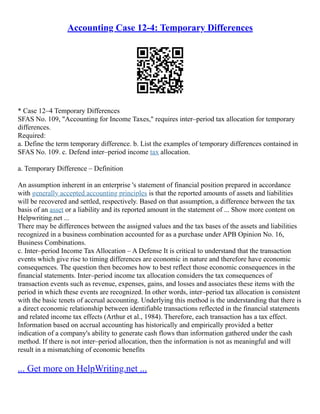 Accounting Case 12-4: Temporary Differences
* Case 12–4 Temporary Differences
SFAS No. 109, "Accounting for Income Taxes," requires inter–period tax allocation for temporary
differences.
Required:
a. Define the term temporary difference. b. List the examples of temporary differences contained in
SFAS No. 109. c. Defend inter–period income tax allocation.
a. Temporary Difference – Definition
An assumption inherent in an enterprise 's statement of financial position prepared in accordance
with generally accepted accounting principles is that the reported amounts of assets and liabilities
will be recovered and settled, respectively. Based on that assumption, a difference between the tax
basis of an asset or a liability and its reported amount in the statement of ... Show more content on
Helpwriting.net ...
There may be differences between the assigned values and the tax bases of the assets and liabilities
recognized in a business combination accounted for as a purchase under APB Opinion No. 16,
Business Combinations.
c. Inter–period Income Tax Allocation – A Defense It is critical to understand that the transaction
events which give rise to timing differences are economic in nature and therefore have economic
consequences. The question then becomes how to best reflect those economic consequences in the
financial statements. Inter–period income tax allocation considers the tax consequences of
transaction events such as revenue, expenses, gains, and losses and associates these items with the
period in which these events are recognized. In other words, inter–period tax allocation is consistent
with the basic tenets of accrual accounting. Underlying this method is the understanding that there is
a direct economic relationship between identifiable transactions reflected in the financial statements
and related income tax effects (Arthur et al., 1984). Therefore, each transaction has a tax effect.
Information based on accrual accounting has historically and empirically provided a better
indication of a company's ability to generate cash flows than information gathered under the cash
method. If there is not inter–period allocation, then the information is not as meaningful and will
result in a mismatching of economic benefits
... Get more on HelpWriting.net ...
 