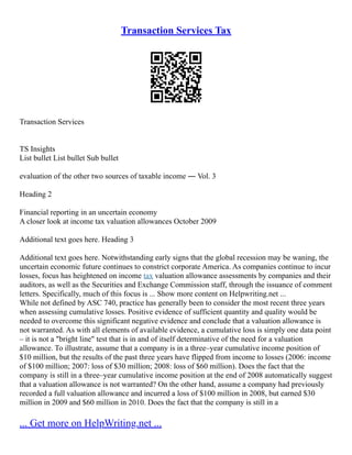 Transaction Services Tax
Transaction Services
TS Insights
List bullet List bullet Sub bullet
evaluation of the other two sources of taxable income ― Vol. 3
Heading 2
Financial reporting in an uncertain economy
A closer look at income tax valuation allowances October 2009
Additional text goes here. Heading 3
Additional text goes here. Notwithstanding early signs that the global recession may be waning, the
uncertain economic future continues to constrict corporate America. As companies continue to incur
losses, focus has heightened on income tax valuation allowance assessments by companies and their
auditors, as well as the Securities and Exchange Commission staff, through the issuance of comment
letters. Specifically, much of this focus is ... Show more content on Helpwriting.net ...
While not defined by ASC 740, practice has generally been to consider the most recent three years
when assessing cumulative losses. Positive evidence of sufficient quantity and quality would be
needed to overcome this significant negative evidence and conclude that a valuation allowance is
not warranted. As with all elements of available evidence, a cumulative loss is simply one data point
– it is not a "bright line" test that is in and of itself determinative of the need for a valuation
allowance. To illustrate, assume that a company is in a three–year cumulative income position of
$10 million, but the results of the past three years have flipped from income to losses (2006: income
of $100 million; 2007: loss of $30 million; 2008: loss of $60 million). Does the fact that the
company is still in a three–year cumulative income position at the end of 2008 automatically suggest
that a valuation allowance is not warranted? On the other hand, assume a company had previously
recorded a full valuation allowance and incurred a loss of $100 million in 2008, but earned $30
million in 2009 and $60 million in 2010. Does the fact that the company is still in a
... Get more on HelpWriting.net ...
 