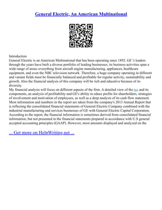 General Electric, An American Multinational
Introduction
General Electric is an American Multinational that has been operating since 1892. GE 's leaders
through the years have built a diverse portfolio of leading businesses; its business activities span a
wide range of areas–everything from aircraft engine manufacturing, appliances, healthcare
equipment, and even the NBC television network. Therefore, a huge company operating in different
and variant fields must be financially balanced and profitable for regular activity, sustainability and
growth. Also the financial analysis of this company will be rich and educative because of its
diversity.
My financial analysis will focus on different aspects of the firm. A detailed view of the tax and its
components, an analysis of profitability and GE's ability to educe profits for shareholders, strategies
of involvement and motivation of employees, as well as a deep analysis of its cash flow statement.
Most information and numbers in the report are taken from the company's 2013 Annual Report that
is reflecting the consolidated financial statements of General Electric Company combined with the
industrial manufacturing and services businesses of GE with General Electric Capital Corporation.
According to the report, the financial information is sometimes derived from consolidated financial
information, but not presented in the financial statements prepared in accordance with U.S general
accepted accounting principles (GAAP). However, most amounts displayed and analyzed on the
... Get more on HelpWriting.net ...
 