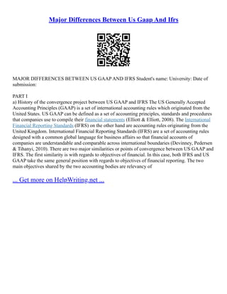 Major Differences Between Us Gaap And Ifrs
MAJOR DIFFERENCES BETWEEN US GAAP AND IFRS Student's name: University: Date of
submission:
PART I
a) History of the convergence project between US GAAP and IFRS The US Generally Accepted
Accounting Principles (GAAP) is a set of international accounting rules which originated from the
United States. US GAAP can be defined as a set of accounting principles, standards and procedures
that companies use to compile their financial statements (Elliott & Elliott, 2008). The International
Financial Reporting Standards (IFRS) on the other hand are accounting rules originating from the
United Kingdom. International Financial Reporting Standards (IFRS) are a set of accounting rules
designed with a common global language for business affairs so that financial accounts of
companies are understandable and comparable across international boundaries (Devinney, Pedersen
& Tihanyi, 2010). There are two major similarities or points of convergence between US GAAP and
IFRS. The first similarity is with regards to objectives of financial. In this case, both IFRS and US
GAAP take the same general position with regards to objectives of financial reporting. The two
main objectives shared by the two accounting bodies are relevancy of
... Get more on HelpWriting.net ...
 