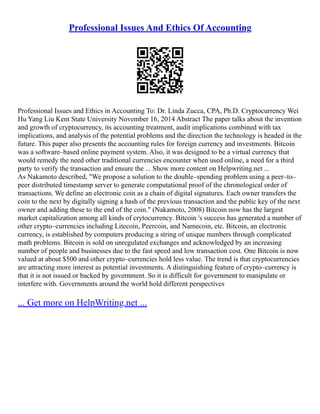 Professional Issues And Ethics Of Accounting
Professional Issues and Ethics in Accounting To: Dr. Linda Zucca, CPA, Ph.D. Cryptocurrency Wei
Hu Yang Liu Kent State University November 16, 2014 Abstract The paper talks about the invention
and growth of cryptocurrency, its accounting treatment, audit implications combined with tax
implications, and analysis of the potential problems and the direction the technology is headed in the
future. This paper also presents the accounting rules for foreign currency and investments. Bitcoin
was a software–based online payment system. Also, it was designed to be a virtual currency that
would remedy the need other traditional currencies encounter when used online, a need for a third
party to verify the transaction and ensure the ... Show more content on Helpwriting.net ...
As Nakamoto described, "We propose a solution to the double–spending problem using a peer–to–
peer distributed timestamp server to generate computational proof of the chronological order of
transactions. We define an electronic coin as a chain of digital signatures. Each owner transfers the
coin to the next by digitally signing a hash of the previous transaction and the public key of the next
owner and adding these to the end of the coin." (Nakamoto, 2008) Bitcoin now has the largest
market capitalization among all kinds of crytocurrency. Bitcoin 's success has generated a number of
other crypto–currencies including Litecoin, Peercoin, and Namecoin, etc. Bitcoin, an electronic
currency, is established by computers producing a string of unique numbers through complicated
math problems. Bitcoin is sold on unregulated exchanges and acknowledged by an increasing
number of people and businesses due to the fast speed and low transaction cost. One Bitcoin is now
valued at about $500 and other crypto–currencies hold less value. The trend is that cryptocurrencies
are attracting more interest as potential investments. A distinguishing feature of crypto–currency is
that it is not issued or backed by government. So it is difficult for government to manipulate or
interfere with. Governments around the world hold different perspectives
... Get more on HelpWriting.net ...
 