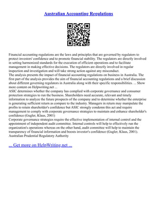 Australian Accounting Regulations
Financial accounting regulations are the laws and principles that are governed by regulators to
protect investors' confidence and to promote financial stability. The regulators are directly involved
in setting harmonized standards for the execution of efficient operations and to facilitate
management in making effective decisions. The regulators are directly involved in regular
inspection and investigation and will take strong action against any misconduct.
The analysis presents the impact of financial accounting regulations on business in Australia. The
first part of the analysis provides the aim of financial accounting regulations and a brief discussion
about different governing regulators in Australia along with their specific responsibilities. ... Show
more content on Helpwriting.net ...
ASIC determines whether the company has complied with corporate governance and consumer
protection strategies to run the business. Shareholders need accurate, relevant and timely
information to analyze the future prospects of the company and to determine whether the enterprise
is generating sufficient return as compare to the industry. Managers in return may manipulate the
profits to retain shareholder's confidence but ASIC strongly condemn this act and require
management to comply with corporate governance strategies to maintain and enhance shareholder's
confidence (Gugler, Klaus, 2001)
Corporate governance strategies require the effective implementation of internal control and the
appointment of independent audit committee. Internal controls will help to effectively run the
organization's operations whereas on the other hand, audit committee will help to maintain the
transparency of financial information and boosts investor's confidence (Gugler, Klaus, 2001).
Australian Prudential Regulatory Authority
... Get more on HelpWriting.net ...
 