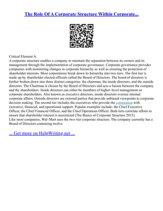 The Role Of A Corporate Structure Within Corporate...
Critical Element A.
A corporate structure enables a company to maintain the separation between its owners and its
management through the implementation of corporate governance. Corporate governance provides
companies with monitoring changes in corporate hierarchy as well as ensuring the protection of
shareholder interests. Most corporations break down its hierarchy into two tiers. The first tier is
made up by shareholder elected officials called the Board of Directors. The board of directors is
further broken down into three distinct categories: the chairman, the inside directors, and the outside
directors. The Chairman is chosen by the Board of Directors and acts a liaison between the company
and the shareholders. Inside directors can either be members of higher–level management or
corporate shareholders. Also known as executive directors, inside directors oversee internal
corporate affairs. Outside directors are external parties that provide unbiased viewpoints to corporate
decision making. The second tier includes the executives who provide the corporation with
executive, financial, and operational support. Popular examples include: the Chief Executive
Officer, the Chief Financial Officer, and the Chief Operations Officer. Both tiers correlate efforts to
ensure that shareholder interest is maximized (The Basics of Corporate Structure 2015).
Like most companies, Wal–Mart uses the two–tier corporate structure. The company currently has a
Board of Directors containing twelve
... Get more on HelpWriting.net ...
 