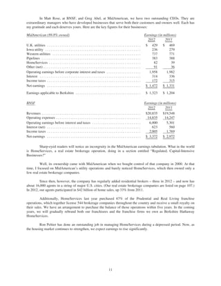 In Matt Rose, at BNSF, and Greg Abel, at MidAmerican, we have two outstanding CEOs. They are
extraordinary managers who have developed businesses that serve both their customers and owners well. Each has
my gratitude and each deserves yours. Here are the key figures for their businesses:

MidAmerican (89.8% owned)                                                                                                  Earnings (in millions)
                                                                                                                             2012        2011
U.K. utilities . . . . . . . . . . . . . . . . . . . . . . . . . . . . . . . . . . . . . . . . . . . . . . . . . . . .      $   429    $   469
Iowa utility . . . . . . . . . . . . . . . . . . . . . . . . . . . . . . . . . . . . . . . . . . . . . . . . . . . . .          236        279
Western utilities . . . . . . . . . . . . . . . . . . . . . . . . . . . . . . . . . . . . . . . . . . . . . . . . .             737        771
Pipelines . . . . . . . . . . . . . . . . . . . . . . . . . . . . . . . . . . . . . . . . . . . . . . . . . . . . . . .         383        388
HomeServices . . . . . . . . . . . . . . . . . . . . . . . . . . . . . . . . . . . . . . . . . . . . . . . . . . .               82         39
Other (net) . . . . . . . . . . . . . . . . . . . . . . . . . . . . . . . . . . . . . . . . . . . . . . . . . . . . . .          91         36
Operating earnings before corporate interest and taxes . . . . . . . . . . . . . . . . . . .                                  1,958      1,982
Interest . . . . . . . . . . . . . . . . . . . . . . . . . . . . . . . . . . . . . . . . . . . . . . . . . . . . . . . .        314        336
Income taxes . . . . . . . . . . . . . . . . . . . . . . . . . . . . . . . . . . . . . . . . . . . . . . . . . . . .            172        315
Net earnings . . . . . . . . . . . . . . . . . . . . . . . . . . . . . . . . . . . . . . . . . . . . . . . . . . . .        $ 1,472    $ 1,331

Earnings applicable to Berkshire . . . . . . . . . . . . . . . . . . . . . . . . . . . . . . . . . . . .                    $ 1,323    $ 1,204

BNSF                                                                                                                       Earnings (in millions)
                                                                                                                             2012        2011
Revenues . . . . . . . . . . . . . . . . . . . . . . . . . . . . . . . . . . . . . . . . . . . . . . . . . . . . . . .      $20,835    $19,548
Operating expenses . . . . . . . . . . . . . . . . . . . . . . . . . . . . . . . . . . . . . . . . . . . . . . .             14,835     14,247
Operating earnings before interest and taxes . . . . . . . . . . . . . . . . . . . . . . . . . . .                            6,000      5,301
Interest (net) . . . . . . . . . . . . . . . . . . . . . . . . . . . . . . . . . . . . . . . . . . . . . . . . . . . .          623        560
Income taxes . . . . . . . . . . . . . . . . . . . . . . . . . . . . . . . . . . . . . . . . . . . . . . . . . . . .          2,005      1,769
Net earnings . . . . . . . . . . . . . . . . . . . . . . . . . . . . . . . . . . . . . . . . . . . . . . . . . . . .        $ 3,372    $ 2,972

        Sharp-eyed readers will notice an incongruity in the MidAmerican earnings tabulation. What in the world
is HomeServices, a real estate brokerage operation, doing in a section entitled “Regulated, Capital-Intensive
Businesses?”

         Well, its ownership came with MidAmerican when we bought control of that company in 2000. At that
time, I focused on MidAmerican’s utility operations and barely noticed HomeServices, which then owned only a
few real estate brokerage companies.

         Since then, however, the company has regularly added residential brokers – three in 2012 – and now has
about 16,000 agents in a string of major U.S. cities. (Our real estate brokerage companies are listed on page 107.)
In 2012, our agents participated in $42 billion of home sales, up 33% from 2011.

          Additionally, HomeServices last year purchased 67% of the Prudential and Real Living franchise
operations, which together license 544 brokerage companies throughout the country and receive a small royalty on
their sales. We have an arrangement to purchase the balance of those operations within five years. In the coming
years, we will gradually rebrand both our franchisees and the franchise firms we own as Berkshire Hathaway
HomeServices.

         Ron Peltier has done an outstanding job in managing HomeServices during a depressed period. Now, as
the housing market continues to strengthen, we expect earnings to rise significantly.




                                                                                      11
 
