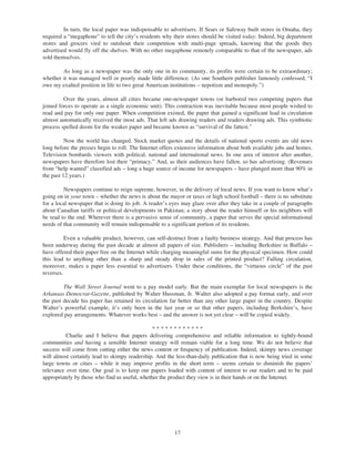 In turn, the local paper was indispensable to advertisers. If Sears or Safeway built stores in Omaha, they
required a “megaphone” to tell the city’s residents why their stores should be visited today. Indeed, big department
stores and grocers vied to outshout their competition with multi-page spreads, knowing that the goods they
advertised would fly off the shelves. With no other megaphone remotely comparable to that of the newspaper, ads
sold themselves.

        As long as a newspaper was the only one in its community, its profits were certain to be extraordinary;
whether it was managed well or poorly made little difference. (As one Southern publisher famously confessed, “I
owe my exalted position in life to two great American institutions – nepotism and monopoly.”)

         Over the years, almost all cities became one-newspaper towns (or harbored two competing papers that
joined forces to operate as a single economic unit). This contraction was inevitable because most people wished to
read and pay for only one paper. When competition existed, the paper that gained a significant lead in circulation
almost automatically received the most ads. That left ads drawing readers and readers drawing ads. This symbiotic
process spelled doom for the weaker paper and became known as “survival of the fattest.”

          Now the world has changed. Stock market quotes and the details of national sports events are old news
long before the presses begin to roll. The Internet offers extensive information about both available jobs and homes.
Television bombards viewers with political, national and international news. In one area of interest after another,
newspapers have therefore lost their “primacy.” And, as their audiences have fallen, so has advertising. (Revenues
from “help wanted” classified ads – long a huge source of income for newspapers – have plunged more than 90% in
the past 12 years.)

         Newspapers continue to reign supreme, however, in the delivery of local news. If you want to know what’s
going on in your town – whether the news is about the mayor or taxes or high school football – there is no substitute
for a local newspaper that is doing its job. A reader’s eyes may glaze over after they take in a couple of paragraphs
about Canadian tariffs or political developments in Pakistan; a story about the reader himself or his neighbors will
be read to the end. Wherever there is a pervasive sense of community, a paper that serves the special informational
needs of that community will remain indispensable to a significant portion of its residents.

          Even a valuable product, however, can self-destruct from a faulty business strategy. And that process has
been underway during the past decade at almost all papers of size. Publishers – including Berkshire in Buffalo –
have offered their paper free on the Internet while charging meaningful sums for the physical specimen. How could
this lead to anything other than a sharp and steady drop in sales of the printed product? Falling circulation,
moreover, makes a paper less essential to advertisers. Under these conditions, the “virtuous circle” of the past
reverses.

         The Wall Street Journal went to a pay model early. But the main exemplar for local newspapers is the
Arkansas Democrat-Gazette, published by Walter Hussman, Jr. Walter also adopted a pay format early, and over
the past decade his paper has retained its circulation far better than any other large paper in the country. Despite
Walter’s powerful example, it’s only been in the last year or so that other papers, including Berkshire’s, have
explored pay arrangements. Whatever works best – and the answer is not yet clear – will be copied widely.

                                                ************
          Charlie and I believe that papers delivering comprehensive and reliable information to tightly-bound
communities and having a sensible Internet strategy will remain viable for a long time. We do not believe that
success will come from cutting either the news content or frequency of publication. Indeed, skimpy news coverage
will almost certainly lead to skimpy readership. And the less-than-daily publication that is now being tried in some
large towns or cities – while it may improve profits in the short term – seems certain to diminish the papers’
relevance over time. Our goal is to keep our papers loaded with content of interest to our readers and to be paid
appropriately by those who find us useful, whether the product they view is in their hands or on the Internet.




                                                         17
 