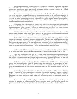 Our confidence is buttressed by the availability of Terry Kroeger’s outstanding management group at the
Omaha World-Herald, a team that has the ability to oversee a large group of papers. The individual papers,
however, will be independent in their news coverage and editorial opinions. (I voted for Obama; of our 12 dailies
that endorsed a presidential candidate, 10 opted for Romney.)

           Our newspapers are certainly not insulated from the forces that have been driving revenues downward.
Still, the six small dailies we owned throughout 2012 had unchanged revenues for the year, a result far superior to
that experienced by big-city dailies. Moreover, the two large papers we operated throughout the year – The Buffalo
News and the Omaha World-Herald – held their revenue loss to 3%, which was also an above-average outcome.
Among newspapers in America’s 50 largest metropolitan areas, our Buffalo and Omaha papers rank near the top in
circulation penetration of their home territories.

          This popularity is no accident: Credit the editors of those papers – Margaret Sullivan at the News and Mike
Reilly at the World-Herald — for delivering information that has made their publications indispensable to
community-interested readers. (Margaret, I regret to say, recently left us to join The New York Times, whose job
offers are tough to turn down. That paper made a great hire, and we wish her the best.)

         Berkshire’s cash earnings from its papers will almost certainly trend downward over time. Even a sensible
Internet strategy will not be able to prevent modest erosion. At our cost, however, I believe these papers will meet
or exceed our economic test for acquisitions. Results to date support that belief.

         Charlie and I, however, still operate under economic principle 11 (detailed on page 99) and will not
continue the operation of any business doomed to unending losses. One daily paper that we acquired in a bulk
purchase from Media General was significantly unprofitable under that company’s ownership. After analyzing the
paper’s results, we saw no remedy for the losses and reluctantly shut it down. All of our remaining dailies, however,
should be profitable for a long time to come. (They are listed on page 108.) At appropriate prices – and that
means at a very low multiple of current earnings – we will purchase more papers of the type we like.

                                               ************
        A milestone in Berkshire’s newspaper operations occurred at yearend when Stan Lipsey retired as publisher
of The Buffalo News. It’s no exaggeration for me to say that the News might now be extinct were it not for Stan.

         Charlie and I acquired the News in April 1977. It was an evening paper, dominant on weekdays but lacking
a Sunday edition. Throughout the country, the circulation trend was toward morning papers. Moreover, Sunday
was becoming ever more critical to the profitability of metropolitan dailies. Without a Sunday paper, the News was
destined to lose out to its morning competitor, which had a fat and entrenched Sunday product.

         We therefore began to print a Sunday edition late in 1977. And then all hell broke loose. Our competitor
sued us, and District Judge Charles Brieant, Jr. authored a harsh ruling that crippled the introduction of our paper.
His ruling was later reversed – after 17 long months – in a 3-0 sharp rebuke by the Second Circuit Court of Appeals.
While the appeal was pending, we lost circulation, hemorrhaged money and stood in constant danger of going out of
business.

         Enter Stan Lipsey, a friend of mine from the 1960s, who, with his wife, had sold Berkshire a small Omaha
weekly. I found Stan to be an extraordinary newspaperman, knowledgeable about every aspect of circulation,
production, sales and editorial. (He was a key person in gaining that small weekly a Pulitzer Prize in 1973.) So
when I was in big trouble at the News, I asked Stan to leave his comfortable way of life in Omaha to take over in
Buffalo.

        He never hesitated. Along with Murray Light, our editor, Stan persevered through four years of very dark
days until the News won the competitive struggle in 1982. Ever since, despite a difficult Buffalo economy, the
performance of the News has been exceptional. As both a friend and as a manager, Stan is simply the best.




                                                         18
 