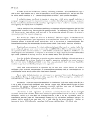 Dividends

         A number of Berkshire shareholders – including some of my good friends – would like Berkshire to pay a
cash dividend. It puzzles them that we relish the dividends we receive from most of the stocks that Berkshire owns,
but pay out nothing ourselves. So let’s examine when dividends do and don’t make sense for shareholders.

        A profitable company can allocate its earnings in various ways (which are not mutually exclusive). A
company’s management should first examine reinvestment possibilities offered by its current business – projects to
become more efficient, expand territorially, extend and improve product lines or to otherwise widen the economic
moat separating the company from its competitors.

        I ask the managers of our subsidiaries to unendingly focus on moat-widening opportunities, and they find
many that make economic sense. But sometimes our managers misfire. The usual cause of failure is that they start
with the answer they want and then work backwards to find a supporting rationale. Of course, the process is
subconscious; that’s what makes it so dangerous.

         Your chairman has not been free of this sin. In Berkshire’s 1986 annual report, I described how twenty
years of management effort and capital improvements in our original textile business were an exercise in futility. I
wanted the business to succeed and wished my way into a series of bad decisions. (I even bought another New
England textile company.) But wishing makes dreams come true only in Disney movies; it’s poison in business.

         Despite such past miscues, our first priority with available funds will always be to examine whether they
can be intelligently deployed in our various businesses. Our record $12.1 billion of fixed-asset investments and bolt-
on acquisitions in 2012 demonstrate that this is a fertile field for capital allocation at Berkshire. And here we have
an advantage: Because we operate in so many areas of the economy, we enjoy a range of choices far wider than that
open to most corporations. In deciding what to do, we can water the flowers and skip over the weeds.

         Even after we deploy hefty amounts of capital in our current operations, Berkshire will regularly generate a
lot of additional cash. Our next step, therefore, is to search for acquisitions unrelated to our current businesses.
Here our test is simple: Do Charlie and I think we can effect a transaction that is likely to leave our shareholders
wealthier on a per-share basis than they were prior to the acquisition?

          I have made plenty of mistakes in acquisitions and will make more. Overall, however, our record is
satisfactory, which means that our shareholders are far wealthier today than they would be if the funds we used for
acquisitions had instead been devoted to share repurchases or dividends.

         But, to use the standard disclaimer, past performance is no guarantee of future results. That’s particularly
true at Berkshire: Because of our present size, making acquisitions that are both meaningful and sensible is now
more difficult than it has been during most of our years.

         Nevertheless, a large deal still offers us possibilities to add materially to per-share intrinsic value. BNSF is
a case in point: It is now worth considerably more than our carrying value. Had we instead allocated the funds
required for this purchase to dividends or repurchases, you and I would have been worse off. Though large
transactions of the BNSF kind will be rare, there are still some whales in the ocean.

           The third use of funds – repurchases – is sensible for a company when its shares sell at a meaningful
discount to conservatively calculated intrinsic value. Indeed, disciplined repurchases are the surest way to use funds
intelligently: It’s hard to go wrong when you’re buying dollar bills for 80¢ or less. We explained our criteria for
repurchases in last year’s report and, if the opportunity presents itself, we will buy large quantities of our stock. We
originally said we would not pay more than 110% of book value, but that proved unrealistic. Therefore, we
increased the limit to 120% in December when a large block became available at about 116% of book value.




                                                           19
 