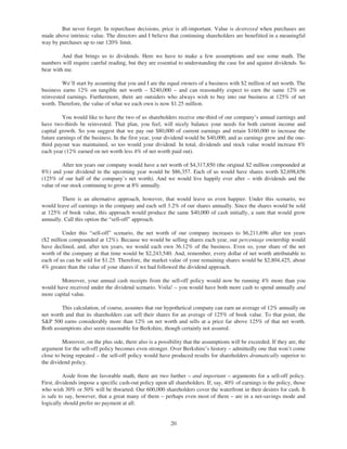But never forget: In repurchase decisions, price is all-important. Value is destroyed when purchases are
made above intrinsic value. The directors and I believe that continuing shareholders are benefitted in a meaningful
way by purchases up to our 120% limit.

         And that brings us to dividends. Here we have to make a few assumptions and use some math. The
numbers will require careful reading, but they are essential to understanding the case for and against dividends. So
bear with me.

         We’ll start by assuming that you and I are the equal owners of a business with $2 million of net worth. The
business earns 12% on tangible net worth – $240,000 – and can reasonably expect to earn the same 12% on
reinvested earnings. Furthermore, there are outsiders who always wish to buy into our business at 125% of net
worth. Therefore, the value of what we each own is now $1.25 million.

         You would like to have the two of us shareholders receive one-third of our company’s annual earnings and
have two-thirds be reinvested. That plan, you feel, will nicely balance your needs for both current income and
capital growth. So you suggest that we pay out $80,000 of current earnings and retain $160,000 to increase the
future earnings of the business. In the first year, your dividend would be $40,000, and as earnings grew and the one-
third payout was maintained, so too would your dividend. In total, dividends and stock value would increase 8%
each year (12% earned on net worth less 4% of net worth paid out).

         After ten years our company would have a net worth of $4,317,850 (the original $2 million compounded at
8%) and your dividend in the upcoming year would be $86,357. Each of us would have shares worth $2,698,656
(125% of our half of the company’s net worth). And we would live happily ever after – with dividends and the
value of our stock continuing to grow at 8% annually.

         There is an alternative approach, however, that would leave us even happier. Under this scenario, we
would leave all earnings in the company and each sell 3.2% of our shares annually. Since the shares would be sold
at 125% of book value, this approach would produce the same $40,000 of cash initially, a sum that would grow
annually. Call this option the “sell-off” approach.

         Under this “sell-off” scenario, the net worth of our company increases to $6,211,696 after ten years
($2 million compounded at 12%). Because we would be selling shares each year, our percentage ownership would
have declined, and, after ten years, we would each own 36.12% of the business. Even so, your share of the net
worth of the company at that time would be $2,243,540. And, remember, every dollar of net worth attributable to
each of us can be sold for $1.25. Therefore, the market value of your remaining shares would be $2,804,425, about
4% greater than the value of your shares if we had followed the dividend approach.

        Moreover, your annual cash receipts from the sell-off policy would now be running 4% more than you
would have received under the dividend scenario. Voila! – you would have both more cash to spend annually and
more capital value.

        This calculation, of course, assumes that our hypothetical company can earn an average of 12% annually on
net worth and that its shareholders can sell their shares for an average of 125% of book value. To that point, the
S&P 500 earns considerably more than 12% on net worth and sells at a price far above 125% of that net worth.
Both assumptions also seem reasonable for Berkshire, though certainly not assured.

         Moreover, on the plus side, there also is a possibility that the assumptions will be exceeded. If they are, the
argument for the sell-off policy becomes even stronger. Over Berkshire’s history – admittedly one that won’t come
close to being repeated – the sell-off policy would have produced results for shareholders dramatically superior to
the dividend policy.

          Aside from the favorable math, there are two further – and important – arguments for a sell-off policy.
First, dividends impose a specific cash-out policy upon all shareholders. If, say, 40% of earnings is the policy, those
who wish 30% or 50% will be thwarted. Our 600,000 shareholders cover the waterfront in their desires for cash. It
is safe to say, however, that a great many of them – perhaps even most of them – are in a net-savings mode and
logically should prefer no payment at all.


                                                          20
 