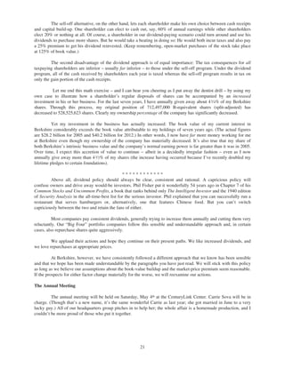 The sell-off alternative, on the other hand, lets each shareholder make his own choice between cash receipts
and capital build-up. One shareholder can elect to cash out, say, 60% of annual earnings while other shareholders
elect 20% or nothing at all. Of course, a shareholder in our dividend-paying scenario could turn around and use his
dividends to purchase more shares. But he would take a beating in doing so: He would both incur taxes and also pay
a 25% premium to get his dividend reinvested. (Keep remembering, open-market purchases of the stock take place
at 125% of book value.)

         The second disadvantage of the dividend approach is of equal importance: The tax consequences for all
taxpaying shareholders are inferior – usually far inferior – to those under the sell-off program. Under the dividend
program, all of the cash received by shareholders each year is taxed whereas the sell-off program results in tax on
only the gain portion of the cash receipts.

          Let me end this math exercise – and I can hear you cheering as I put away the dentist drill – by using my
own case to illustrate how a shareholder’s regular disposals of shares can be accompanied by an increased
investment in his or her business. For the last seven years, I have annually given away about 4 1⁄ 4% of my Berkshire
shares. Through this process, my original position of 712,497,000 B-equivalent shares (split-adjusted) has
decreased to 528,525,623 shares. Clearly my ownership percentage of the company has significantly decreased.

          Yet my investment in the business has actually increased: The book value of my current interest in
Berkshire considerably exceeds the book value attributable to my holdings of seven years ago. (The actual figures
are $28.2 billion for 2005 and $40.2 billion for 2012.) In other words, I now have far more money working for me
at Berkshire even though my ownership of the company has materially decreased. It’s also true that my share of
both Berkshire’s intrinsic business value and the company’s normal earning power is far greater than it was in 2005.
Over time, I expect this accretion of value to continue – albeit in a decidedly irregular fashion – even as I now
annually give away more than 4 1⁄ 2% of my shares (the increase having occurred because I’ve recently doubled my
lifetime pledges to certain foundations).

                                                 ************
         Above all, dividend policy should always be clear, consistent and rational. A capricious policy will
confuse owners and drive away would-be investors. Phil Fisher put it wonderfully 54 years ago in Chapter 7 of his
Common Stocks and Uncommon Profits, a book that ranks behind only The Intelligent Investor and the 1940 edition
of Security Analysis in the all-time-best list for the serious investor. Phil explained that you can successfully run a
restaurant that serves hamburgers or, alternatively, one that features Chinese food. But you can’t switch
capriciously between the two and retain the fans of either.

          Most companies pay consistent dividends, generally trying to increase them annually and cutting them very
reluctantly. Our “Big Four” portfolio companies follow this sensible and understandable approach and, in certain
cases, also repurchase shares quite aggressively.

         We applaud their actions and hope they continue on their present paths. We like increased dividends, and
we love repurchases at appropriate prices.

          At Berkshire, however, we have consistently followed a different approach that we know has been sensible
and that we hope has been made understandable by the paragraphs you have just read. We will stick with this policy
as long as we believe our assumptions about the book-value buildup and the market-price premium seem reasonable.
If the prospects for either factor change materially for the worse, we will reexamine our actions.

The Annual Meeting

         The annual meeting will be held on Saturday, May 4th at the CenturyLink Center. Carrie Sova will be in
charge. (Though that’s a new name, it’s the same wonderful Carrie as last year; she got married in June to a very
lucky guy.) All of our headquarters group pitches in to help her; the whole affair is a homemade production, and I
couldn’t be more proud of those who put it together.




                                                          21
 