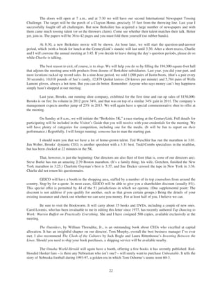 The doors will open at 7 a.m., and at 7:30 we will have our second International Newspaper Tossing
Challenge. The target will be the porch of a Clayton Home, precisely 35 feet from the throwing line. Last year I
successfully fought off all challengers. But now Berkshire has acquired a large number of newspapers and with
them came much tossing talent (or so the throwers claim). Come see whether their talent matches their talk. Better
yet, join in. The papers will be 36 to 42 pages and you must fold them yourself (no rubber bands).

         At 8:30, a new Berkshire movie will be shown. An hour later, we will start the question-and-answer
period, which (with a break for lunch at the CenturyLink’s stands) will last until 3:30. After a short recess, Charlie
and I will convene the annual meeting at 3:45. If you decide to leave during the day’s question periods, please do so
while Charlie is talking.

         The best reason to exit, of course, is to shop. We will help you do so by filling the 194,300-square-foot hall
that adjoins the meeting area with products from dozens of Berkshire subsidiaries. Last year, you did your part, and
most locations racked up record sales. In a nine-hour period, we sold 1,090 pairs of Justin boots, (that’s a pair every
30 seconds), 10,010 pounds of See’s candy, 12,879 Quikut knives (24 knives per minute) and 5,784 pairs of Wells
Lamont gloves, always a hot item. But you can do better. Remember: Anyone who says money can’t buy happiness
simply hasn’t shopped at our meeting.

         Last year, Brooks, our running shoe company, exhibited for the first time and ran up sales of $150,000.
Brooks is on fire: Its volume in 2012 grew 34%, and that was on top of a similar 34% gain in 2011. The company’s
management expects another jump of 23% in 2013. We will again have a special commemorative shoe to offer at
the meeting.

         On Sunday at 8 a.m., we will initiate the “Berkshire 5K,” a race starting at the CenturyLink. Full details for
participating will be included in the Visitor’s Guide that you will receive with your credentials for the meeting. We
will have plenty of categories for competition, including one for the media. (It will be fun to report on their
performance.) Regretfully, I will forego running; someone has to man the starting gun.

         I should warn you that we have a lot of home-grown talent. Ted Weschler has run the marathon in 3:01.
Jim Weber, Brooks’ dynamic CEO, is another speedster with a 3:31 best. Todd Combs specializes in the triathlon,
but has been clocked at 22 minutes in the 5K.

         That, however, is just the beginning: Our directors are also fleet of foot (that is, some of our directors are).
Steve Burke has run an amazing 2:39 Boston marathon. (It’s a family thing; his wife, Gretchen, finished the New
York marathon in 3:25.) Charlotte Guyman’s best is 3:37, and Sue Decker crossed the tape in New York in 3:36.
Charlie did not return his questionnaire.

          GEICO will have a booth in the shopping area, staffed by a number of its top counselors from around the
country. Stop by for a quote. In most cases, GEICO will be able to give you a shareholder discount (usually 8%).
This special offer is permitted by 44 of the 51 jurisdictions in which we operate. (One supplemental point: The
discount is not additive if you qualify for another, such as that given certain groups.) Bring the details of your
existing insurance and check out whether we can save you money. For at least half of you, I believe we can.

         Be sure to visit the Bookworm. It will carry about 35 books and DVDs, including a couple of new ones.
Carol Loomis, who has been invaluable to me in editing this letter since 1977, has recently authored Tap Dancing to
Work: Warren Buffett on Practically Everything. She and I have cosigned 500 copies, available exclusively at the
meeting.

         The Outsiders, by William Thorndike, Jr., is an outstanding book about CEOs who excelled at capital
allocation. It has an insightful chapter on our director, Tom Murphy, overall the best business manager I’ve ever
met. I also recommend The Clash of the Cultures by Jack Bogle and Laura Rittenhouse’s Investing Between the
Lines. Should you need to ship your book purchases, a shipping service will be available nearby.

         The Omaha World-Herald will again have a booth, offering a few books it has recently published. Red-
blooded Husker fans – is there any Nebraskan who isn’t one? – will surely want to purchase Unbeatable. It tells the
story of Nebraska football during 1993-97, a golden era in which Tom Osborne’s teams went 60-3.


                                                           22
 