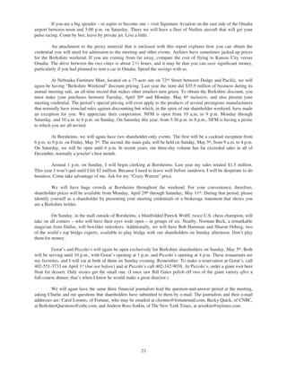 If you are a big spender – or aspire to become one – visit Signature Aviation on the east side of the Omaha
airport between noon and 5:00 p.m. on Saturday. There we will have a fleet of NetJets aircraft that will get your
pulse racing. Come by bus; leave by private jet. Live a little.

         An attachment to the proxy material that is enclosed with this report explains how you can obtain the
credential you will need for admission to the meeting and other events. Airlines have sometimes jacked up prices
for the Berkshire weekend. If you are coming from far away, compare the cost of flying to Kansas City versus
Omaha. The drive between the two cities is about 2 1⁄ 2 hours, and it may be that you can save significant money,
particularly if you had planned to rent a car in Omaha. Spend the savings with us.

         At Nebraska Furniture Mart, located on a 77-acre site on 72nd Street between Dodge and Pacific, we will
again be having “Berkshire Weekend” discount pricing. Last year the store did $35.9 million of business during its
annual meeting sale, an all-time record that makes other retailers turn green. To obtain the Berkshire discount, you
must make your purchases between Tuesday, April 30th and Monday, May 6th inclusive, and also present your
meeting credential. The period’s special pricing will even apply to the products of several prestigious manufacturers
that normally have ironclad rules against discounting but which, in the spirit of our shareholder weekend, have made
an exception for you. We appreciate their cooperation. NFM is open from 10 a.m. to 9 p.m. Monday through
Saturday, and 10 a.m. to 6 p.m. on Sunday. On Saturday this year, from 5:30 p.m. to 8 p.m., NFM is having a picnic
to which you are all invited.

         At Borsheims, we will again have two shareholder-only events. The first will be a cocktail reception from
6 p.m. to 9 p.m. on Friday, May 3rd. The second, the main gala, will be held on Sunday, May 5th, from 9 a.m. to 4 p.m.
On Saturday, we will be open until 6 p.m. In recent years, our three-day volume has far exceeded sales in all of
December, normally a jeweler’s best month.

         Around 1 p.m. on Sunday, I will begin clerking at Borsheims. Last year my sales totaled $1.5 million.
This year I won’t quit until I hit $2 million. Because I need to leave well before sundown, I will be desperate to do
business. Come take advantage of me. Ask for my “Crazy Warren” price.

         We will have huge crowds at Borsheims throughout the weekend. For your convenience, therefore,
shareholder prices will be available from Monday, April 29th through Saturday, May 11th. During that period, please
identify yourself as a shareholder by presenting your meeting credentials or a brokerage statement that shows you
are a Berkshire holder.

         On Sunday, in the mall outside of Borsheims, a blindfolded Patrick Wolff, twice U.S. chess champion, will
take on all comers – who will have their eyes wide open – in groups of six. Nearby, Norman Beck, a remarkable
magician from Dallas, will bewilder onlookers. Additionally, we will have Bob Hamman and Sharon Osberg, two
of the world’s top bridge experts, available to play bridge with our shareholders on Sunday afternoon. Don’t play
them for money.

          Gorat’s and Piccolo’s will again be open exclusively for Berkshire shareholders on Sunday, May 5th. Both
will be serving until 10 p.m., with Gorat’s opening at 1 p.m. and Piccolo’s opening at 4 p.m. These restaurants are
my favorites, and I will eat at both of them on Sunday evening. Remember: To make a reservation at Gorat’s, call
402-551-3733 on April 1st (but not before) and at Piccolo’s call 402-342-9038. At Piccolo’s, order a giant root beer
float for dessert. Only sissies get the small one. (I once saw Bill Gates polish off two of the giant variety after a
full-course dinner; that’s when I knew he would make a great director.)

         We will again have the same three financial journalists lead the question-and-answer period at the meeting,
asking Charlie and me questions that shareholders have submitted to them by e-mail. The journalists and their e-mail
addresses are: Carol Loomis, of Fortune, who may be emailed at cloomis@fortunemail.com; Becky Quick, of CNBC,
at BerkshireQuestions@cnbc.com, and Andrew Ross Sorkin, of The New York Times, at arsorkin@nytimes.com.




                                                         23
 