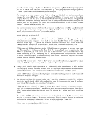 Our luck, however, changed early this year. In February, we agreed to buy 50% of a holding company that
    will own all of H. J. Heinz. The other half will be owned by a small group of investors led by Jorge Paulo
    Lemann, a renowned Brazilian businessman and philanthropist.

    We couldn’t be in better company. Jorge Paulo is a long-time friend of mine and an extraordinary
    manager. His group and Berkshire will each contribute about $4 billion for common equity in the holding
    company. Berkshire will also invest $8 billion in preferred shares that pay a 9% dividend. The preferred
    has two other features that materially increase its value: at some point it will be redeemed at a significant
    premium price and the preferred also comes with warrants permitting us to buy 5% of the holding
    company’s common stock for a nominal sum.

    Our total investment of about $12 billion soaks up much of what Berkshire earned last year. But we still
    have plenty of cash and are generating more at a good clip. So it’s back to work; Charlie and I have again
    donned our safari outfits and resumed our search for elephants.

    Now to some good news from 2012:

Š   Last year I told you that BNSF, Iscar, Lubrizol, Marmon Group and MidAmerican Energy – our five most
    profitable non-insurance companies – were likely to earn more than $10 billion pre-tax in 2012. They
    delivered. Despite tepid U.S. growth and weakening economies throughout much of the world, our
    “powerhouse five” had aggregate earnings of $10.1 billion, about $600 million more than in 2011.

    Of this group, only MidAmerican, then earning $393 million pre-tax, was owned by Berkshire eight years
    ago. Subsequently, we purchased another three of the five on an all-cash basis. In acquiring the fifth,
    BNSF, we paid about 70% of the cost in cash, and for the remainder, issued shares that increased the
    amount outstanding by 6.1%. Consequently, the $9.7 billion gain in annual earnings delivered Berkshire
    by the five companies has been accompanied by only minor dilution. That satisfies our goal of not simply
    growing, but rather increasing per-share results.

    Unless the U.S. economy tanks – which we don’t expect – our powerhouse five should again deliver higher
    earnings in 2013. The five outstanding CEOs who run them will see to that.

Š   Though I failed to land a major acquisition in 2012, the managers of our subsidiaries did far better. We had
    a record year for “bolt-on” purchases, spending about $2.3 billion for 26 companies that were melded into
    our existing businesses. These transactions were completed without Berkshire issuing any shares.

    Charlie and I love these acquisitions: Usually they are low-risk, burden headquarters not at all, and expand
    the scope of our proven managers.

Š   Our insurance operations shot the lights out last year. While giving Berkshire $73 billion of free money to
    invest, they also delivered a $1.6 billion underwriting gain, the tenth consecutive year of profitable
    underwriting. This is truly having your cake and eating it too.

    GEICO led the way, continuing to gobble up market share without sacrificing underwriting discipline.
    Since 1995, when we obtained control, GEICO’s share of the personal-auto market has grown from 2.5% to
    9.7%. Premium volume meanwhile increased from $2.8 billion to $16.7 billion. Much more growth lies
    ahead.

    The credit for GEICO’s extraordinary performance goes to Tony Nicely and his 27,000 associates. And to
    that cast, we should add our Gecko. Neither rain nor storm nor gloom of night can stop him; the little lizard
    just soldiers on, telling Americans how they can save big money by going to GEICO.com.

    When I count my blessings, I count GEICO twice.




                                                     4
 