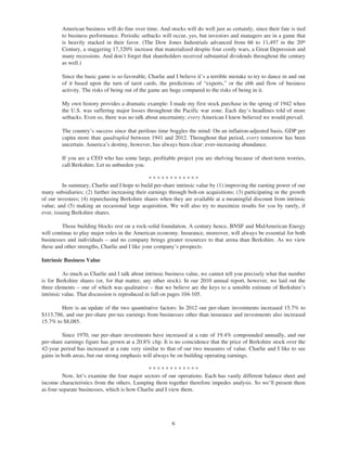 American business will do fine over time. And stocks will do well just as certainly, since their fate is tied
         to business performance. Periodic setbacks will occur, yes, but investors and managers are in a game that
         is heavily stacked in their favor. (The Dow Jones Industrials advanced from 66 to 11,497 in the 20th
         Century, a staggering 17,320% increase that materialized despite four costly wars, a Great Depression and
         many recessions. And don’t forget that shareholders received substantial dividends throughout the century
         as well.)

         Since the basic game is so favorable, Charlie and I believe it’s a terrible mistake to try to dance in and out
         of it based upon the turn of tarot cards, the predictions of “experts,” or the ebb and flow of business
         activity. The risks of being out of the game are huge compared to the risks of being in it.

         My own history provides a dramatic example: I made my first stock purchase in the spring of 1942 when
         the U.S. was suffering major losses throughout the Pacific war zone. Each day’s headlines told of more
         setbacks. Even so, there was no talk about uncertainty; every American I knew believed we would prevail.

         The country’s success since that perilous time boggles the mind: On an inflation-adjusted basis, GDP per
         capita more than quadrupled between 1941 and 2012. Throughout that period, every tomorrow has been
         uncertain. America’s destiny, however, has always been clear: ever-increasing abundance.

         If you are a CEO who has some large, profitable project you are shelving because of short-term worries,
         call Berkshire. Let us unburden you.

                                                ************
          In summary, Charlie and I hope to build per-share intrinsic value by (1) improving the earning power of our
many subsidiaries; (2) further increasing their earnings through bolt-on acquisitions; (3) participating in the growth
of our investees; (4) repurchasing Berkshire shares when they are available at a meaningful discount from intrinsic
value; and (5) making an occasional large acquisition. We will also try to maximize results for you by rarely, if
ever, issuing Berkshire shares.

         Those building blocks rest on a rock-solid foundation. A century hence, BNSF and MidAmerican Energy
will continue to play major roles in the American economy. Insurance, moreover, will always be essential for both
businesses and individuals – and no company brings greater resources to that arena than Berkshire. As we view
these and other strengths, Charlie and I like your company’s prospects.

Intrinsic Business Value

          As much as Charlie and I talk about intrinsic business value, we cannot tell you precisely what that number
is for Berkshire shares (or, for that matter, any other stock). In our 2010 annual report, however, we laid out the
three elements – one of which was qualitative – that we believe are the keys to a sensible estimate of Berkshire’s
intrinsic value. That discussion is reproduced in full on pages 104-105.

        Here is an update of the two quantitative factors: In 2012 our per-share investments increased 15.7% to
$113,786, and our per-share pre-tax earnings from businesses other than insurance and investments also increased
15.7% to $8,085.

         Since 1970, our per-share investments have increased at a rate of 19.4% compounded annually, and our
per-share earnings figure has grown at a 20.8% clip. It is no coincidence that the price of Berkshire stock over the
42-year period has increased at a rate very similar to that of our two measures of value. Charlie and I like to see
gains in both areas, but our strong emphasis will always be on building operating earnings.

                                              ************
         Now, let’s examine the four major sectors of our operations. Each has vastly different balance sheet and
income characteristics from the others. Lumping them together therefore impedes analysis. So we’ll present them
as four separate businesses, which is how Charlie and I view them.




                                                          6
 