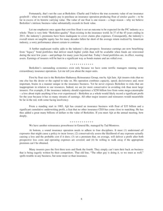 Fortunately, that’s not the case at Berkshire. Charlie and I believe the true economic value of our insurance
goodwill – what we would happily pay to purchase an insurance operation producing float of similar quality – to be
far in excess of its historic carrying value. The value of our float is one reason – a huge reason – why we believe
Berkshire’s intrinsic business value substantially exceeds its book value.

         Let me emphasize once again that cost-free float is not an outcome to be expected for the P/C industry as a
whole: There is very little “Berkshire-quality” float existing in the insurance world. In 37 of the 45 years ending in
2011, the industry’s premiums have been inadequate to cover claims plus expenses. Consequently, the industry’s
overall return on tangible equity has for many decades fallen far short of the average return realized by American
industry, a sorry performance almost certain to continue.

         A further unpleasant reality adds to the industry’s dim prospects: Insurance earnings are now benefitting
from “legacy” bond portfolios that deliver much higher yields than will be available when funds are reinvested
during the next few years – and perhaps for many years beyond that. Today’s bond portfolios are, in effect, wasting
assets. Earnings of insurers will be hurt in a significant way as bonds mature and are rolled over.

                                               ************
         Berkshire’s outstanding economics exist only because we have some terrific managers running some
extraordinary insurance operations. Let me tell you about the major units.

          First by float size is the Berkshire Hathaway Reinsurance Group, run by Ajit Jain. Ajit insures risks that no
one else has the desire or the capital to take on. His operation combines capacity, speed, decisiveness and, most
important, brains in a manner unique in the insurance business. Yet he never exposes Berkshire to risks that are
inappropriate in relation to our resources. Indeed, we are far more conservative in avoiding risk than most large
insurers. For example, if the insurance industry should experience a $250 billion loss from some mega-catastrophe
– a loss about triple anything it has ever experienced – Berkshire as a whole would likely record a significant profit
for the year because it has so many streams of earnings. All other major insurers and reinsurers would meanwhile
be far in the red, with some facing insolvency.

         From a standing start in 1985, Ajit has created an insurance business with float of $35 billion and a
significant cumulative underwriting profit, a feat that no other insurance CEO has come close to matching. He has
thus added a great many billions of dollars to the value of Berkshire. If you meet Ajit at the annual meeting, bow
deeply.

                                            ************
         We have another reinsurance powerhouse in General Re, managed by Tad Montross.
         At bottom, a sound insurance operation needs to adhere to four disciplines. It must (1) understand all
exposures that might cause a policy to incur losses; (2) conservatively assess the likelihood of any exposure actually
causing a loss and the probable cost if it does; (3) set a premium that, on average, will deliver a profit after both
prospective loss costs and operating expenses are covered; and (4) be willing to walk away if the appropriate
premium can’t be obtained.

          Many insurers pass the first three tests and flunk the fourth. They simply can’t turn their back on business
that is being eagerly written by their competitors. That old line, “The other guy is doing it, so we must as well,”
spells trouble in any business, but none more so than insurance.




                                                          8
 