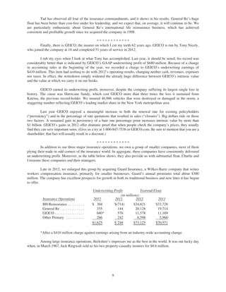 Tad has observed all four of the insurance commandments, and it shows in his results. General Re’s huge
float has been better than cost-free under his leadership, and we expect that, on average, it will continue to be. We
are particularly enthusiastic about General Re’s international life reinsurance business, which has achieved
consistent and profitable growth since we acquired the company in 1998.

                                              ************
        Finally, there is GEICO, the insurer on which I cut my teeth 62 years ago. GEICO is run by Tony Nicely,
who joined the company at 18 and completed 51 years of service in 2012.

         I rub my eyes when I look at what Tony has accomplished. Last year, it should be noted, his record was
considerably better than is indicated by GEICO’s GAAP underwriting profit of $680 million. Because of a change
in accounting rules at the beginning of the year, we recorded a charge to GEICO’s underwriting earnings of
$410 million. This item had nothing to do with 2012’s operating results, changing neither cash, revenues, expenses
nor taxes. In effect, the writedown simply widened the already huge difference between GEICO’s intrinsic value
and the value at which we carry it on our books.

         GEICO earned its underwriting profit, moreover, despite the company suffering its largest single loss in
history. The cause was Hurricane Sandy, which cost GEICO more than three times the loss it sustained from
Katrina, the previous record-holder. We insured 46,906 vehicles that were destroyed or damaged in the storm, a
staggering number reflecting GEICO’s leading market share in the New York metropolitan area.

          Last year GEICO enjoyed a meaningful increase in both the renewal rate for existing policyholders
(“persistency”) and in the percentage of rate quotations that resulted in sales (“closures”). Big dollars ride on those
two factors: A sustained gain in persistency of a bare one percentage point increases intrinsic value by more than
$1 billion. GEICO’s gains in 2012 offer dramatic proof that when people check the company’s prices, they usually
find they can save important sums. (Give us a try at 1-800-847-7536 or GEICO.com. Be sure to mention that you are a
shareholder; that fact will usually result in a discount.)

                                                ************
          In addition to our three major insurance operations, we own a group of smaller companies, most of them
plying their trade in odd corners of the insurance world. In aggregate, these companies have consistently delivered
an underwriting profit. Moreover, as the table below shows, they also provide us with substantial float. Charlie and
I treasure these companies and their managers.

          Late in 2012, we enlarged this group by acquiring Guard Insurance, a Wilkes-Barre company that writes
workers compensation insurance, primarily for smaller businesses. Guard’s annual premiums total about $300
million. The company has excellent prospects for growth in both its traditional business and new lines it has begun
to offer.

                                                  Underwriting Profit            Yearend Float
                                                                   (in millions)
          Insurance Operations                     2012         2011          2012          2011
          BH Reinsurance . . . . . . . . .        $ 304        $(714)       $34,821       $33,728
          General Re . . . . . . . . . . . . .       355         144         20,128         19,714
          GEICO . . . . . . . . . . . . . . . .      680*        576         11,578         11,169
          Other Primary . . . . . . . . . .          286         242           6,598         5,960
                                                  $1,625       $ 248        $73,125       $70,571

         *After a $410 million charge against earnings arising from an industry-wide accounting change.

         Among large insurance operations, Berkshire’s impresses me as the best in the world. It was our lucky day
when, in March 1967, Jack Ringwalt sold us his two property-casualty insurers for $8.6 million.




                                                              9
 