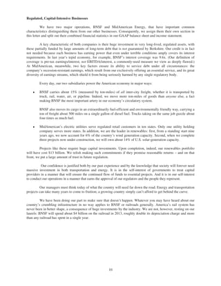 Regulated, Capital-Intensive Businesses

           We have two major operations, BNSF and MidAmerican Energy, that have important common
characteristics distinguishing them from our other businesses. Consequently, we assign them their own section in
this letter and split out their combined financial statistics in our GAAP balance sheet and income statement.

          A key characteristic of both companies is their huge investment in very long-lived, regulated assets, with
these partially funded by large amounts of long-term debt that is not guaranteed by Berkshire. Our credit is in fact
not needed because each business has earning power that even under terrible conditions amply covers its interest
requirements. In last year’s tepid economy, for example, BNSF’s interest coverage was 9.6x. (Our definition of
coverage is pre-tax earnings/interest, not EBITDA/interest, a commonly-used measure we view as deeply flawed.)
At MidAmerican, meanwhile, two key factors ensure its ability to service debt under all circumstances: the
company’s recession-resistant earnings, which result from our exclusively offering an essential service, and its great
diversity of earnings streams, which shield it from being seriously harmed by any single regulatory body.

         Every day, our two subsidiaries power the American economy in major ways:

    Š    BNSF carries about 15% (measured by ton-miles) of all inter-city freight, whether it is transported by
         truck, rail, water, air, or pipeline. Indeed, we move more ton-miles of goods than anyone else, a fact
         making BNSF the most important artery in our economy’s circulatory system.

         BNSF also moves its cargo in an extraordinarily fuel-efficient and environmentally friendly way, carrying a
         ton of freight about 500 miles on a single gallon of diesel fuel. Trucks taking on the same job guzzle about
         four times as much fuel.

    Š    MidAmerican’s electric utilities serve regulated retail customers in ten states. Only one utility holding
         company serves more states. In addition, we are the leader in renewables: first, from a standing start nine
         years ago, we now account for 6% of the country’s wind generation capacity. Second, when we complete
         three projects now under construction, we will own about 14% of U.S. solar-generation capacity.

         Projects like these require huge capital investments. Upon completion, indeed, our renewables portfolio
will have cost $13 billion. We relish making such commitments if they promise reasonable returns – and on that
front, we put a large amount of trust in future regulation.

          Our confidence is justified both by our past experience and by the knowledge that society will forever need
massive investment in both transportation and energy. It is in the self-interest of governments to treat capital
providers in a manner that will ensure the continued flow of funds to essential projects. And it is in our self-interest
to conduct our operations in a manner that earns the approval of our regulators and the people they represent.

         Our managers must think today of what the country will need far down the road. Energy and transportation
projects can take many years to come to fruition; a growing country simply can’t afford to get behind the curve.

          We have been doing our part to make sure that doesn’t happen. Whatever you may have heard about our
country’s crumbling infrastructure in no way applies to BNSF or railroads generally. America’s rail system has
never been in better shape, a consequence of huge investments by the industry. We are not, however, resting on our
laurels: BNSF will spend about $4 billion on the railroad in 2013, roughly double its depreciation charge and more
than any railroad has spent in a single year.




                                                          10
 