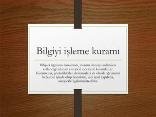 Bilgiyi işleme kuramı
Bilişsel öğrenme kuramları, insanın dünyayı anlamada
kullandığı zihinsel süreçleri inceleyen kuramlardır.
Kuramcılar, gözlenilebilen davranışlara ek olarak öğrenenin
kafasının içinde olup bitenlerle, yani içsel yapılarla,
süreçlerle ilgilenmektedirler.
 