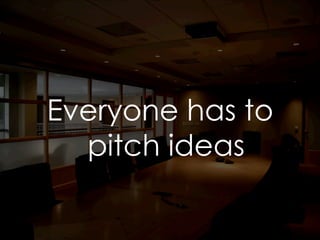 Everyone has to
pitch ideas
 
