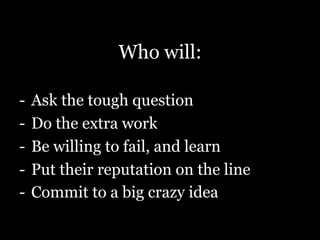 Who will:
-  Ask the tough question
-  Do the extra work
-  Be willing to fail, and learn
-  Put their reputation on the line
-  Commit to a big crazy idea
 
