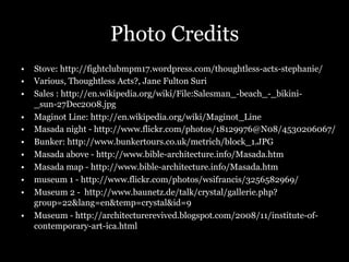 Photo Credits
•  Stove: http://fightclubmpm17.wordpress.com/thoughtless-acts-stephanie/
•  Various, Thoughtless Acts?, Jane Fulton Suri
•  Sales : http://en.wikipedia.org/wiki/File:Salesman_-beach_-_bikini-
_sun-27Dec2008.jpg
•  Maginot Line: http://en.wikipedia.org/wiki/Maginot_Line
•  Masada night - http://www.flickr.com/photos/18129976@N08/4530206067/
•  Bunker: http://www.bunkertours.co.uk/metrich/block_1.JPG
•  Masada above - http://www.bible-architecture.info/Masada.htm
•  Masada map - http://www.bible-architecture.info/Masada.htm
•  museum 1 - http://www.flickr.com/photos/wsifrancis/3256582969/
•  Museum 2 - http://www.baunetz.de/talk/crystal/gallerie.php?
group=22&lang=en&temp=crystal&id=9
•  Museum - http://architecturerevived.blogspot.com/2008/11/institute-of-
contemporary-art-ica.html
 