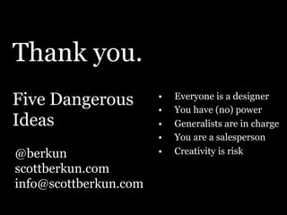 Thank you.
Five Dangerous
Ideas
@berkun
scottberkun.com
info@scottberkun.com
•  Everyone is a designer
•  You have (no) power
•  Generalists are in charge
•  You are a salesperson
•  Creativity is risk
 
