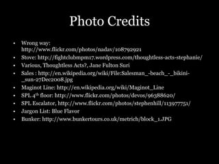 Photo Credits
•  Wrong way:
http://www.flickr.com/photos/nadav/108792921
•  Stove: http://fightclubmpm17.wordpress.com/thoughtless-acts-stephanie/
•  Various, Thoughtless Acts?, Jane Fulton Suri
•  Sales : http://en.wikipedia.org/wiki/File:Salesman_-beach_-_bikini-
_sun-27Dec2008.jpg
•  Maginot Line: http://en.wikipedia.org/wiki/Maginot_Line
•  SPL 4th floor: http://www.flickr.com/photos/devos/96388620/
•  SPL Escalator, http://www.flickr.com/photos/stephenhill/113977751/
•  Jargon List: Blue Flavor
•  Bunker: http://www.bunkertours.co.uk/metrich/block_1.JPG
 