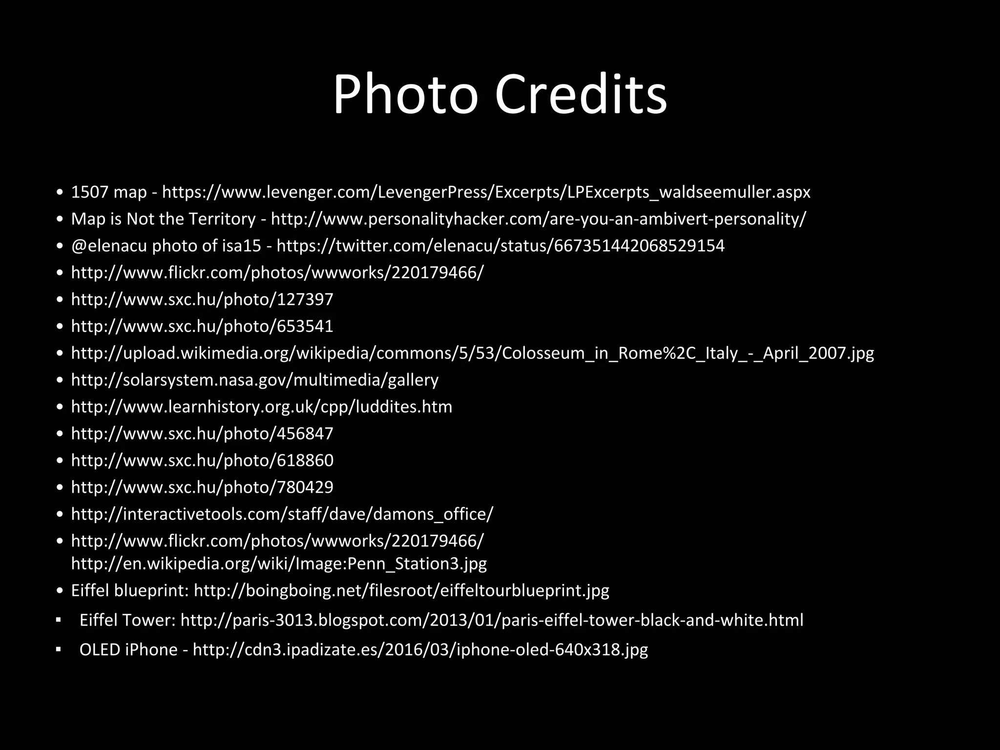 Photo Credits
• 1507 map - https://www.levenger.com/LevengerPress/Excerpts/LPExcerpts_waldseemuller.aspx
• Map is Not the Territory - http://www.personalityhacker.com/are-you-an-ambivert-personality/
• @elenacu photo of isa15 - https://twitter.com/elenacu/status/667351442068529154
• http://www.flickr.com/photos/wwworks/220179466/
• http://www.sxc.hu/photo/127397
• http://www.sxc.hu/photo/653541
• http://upload.wikimedia.org/wikipedia/commons/5/53/Colosseum_in_Rome%2C_Italy_-_April_2007.jpg
• http://solarsystem.nasa.gov/multimedia/gallery
• http://www.learnhistory.org.uk/cpp/luddites.htm
• http://www.sxc.hu/photo/456847
• http://www.sxc.hu/photo/618860
• http://www.sxc.hu/photo/780429
• http://interactivetools.com/staff/dave/damons_office/
• http://www.flickr.com/photos/wwworks/220179466/
http://en.wikipedia.org/wiki/Image:Penn_Station3.jpg
• Eiffel blueprint: http://boingboing.net/filesroot/eiffeltourblueprint.jpg
▪ Eiffel Tower: http://paris-3013.blogspot.com/2013/01/paris-eiffel-tower-black-and-white.html
▪ OLED iPhone - http://cdn3.ipadizate.es/2016/03/iphone-oled-640x318.jpg
 