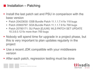 2015 © Trivadis
Installation – Patching
 Install the last patch set and PSU in comparison with the
base version
 Patch 20423630: OSB Bundle Patch 11.1.1.7.4 fix 118 bugs
 Patch 20900797: SOA Bundle Patch 11.1.1.7.8 fix 768 bugs
 Patch 20780171: SU Patch [EJUW]: WLS PATCH SET UPDATE
10.3.6.0.12 fix more than 700 bugs
 Nobody will spend time for upgrade in a project phase, but
this is very important to plan updates regularly in the
project
 Use a recent JDK compatible with your middleware
version
 After each patch, regression testing must be done
Überleben im OSB/SOA-Dschungel
 