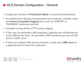 2015 © Trivadis
WLS Domain Configuration – General
 Create your domain in Production Mode to maximize performance
 For performance testing and production environments, consider using
the lowest acceptable logging level, such as "ERROR" or
"WARNING" whenever possible
 Consider turning off the HTTP access logging
 If You use non-persistent JMS scenarios, explicitly turn off persistence
at the JMS server level - for persistent JMS scenarios you can use file
store or JDBC store
 If there are multiple JMS servers involved, create each JMS store on
a separate disk to lower I/O contention
Überleben im OSB/SOA-Dschungel
 