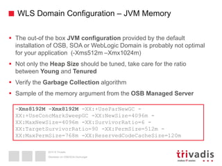 2015 © Trivadis
WLS Domain Configuration – JVM Memory
 The out-of the box JVM configuration provided by the default
installation of OSB, SOA or WebLogic Domain is probably not optimal
for your application (-Xms512m –Xmx1024m)
 Not only the Heap Size should be tuned, take care for the ratio
between Young and Tenured
 Verify the Garbage Collection algorithm
 Sample of the memory argument from the OSB Managed Server
Überleben im OSB/SOA-Dschungel
-Xms8192M -Xmx8192M -XX:+UseParNewGC -
XX:+UseConcMarkSweepGC -XX:NewSize=4096m -
XX:MaxNewSize=4096m -XX:SurvivorRatio=6 -
XX:TargetSurvivorRatio=90 -XX:PermSize=512m -
XX:MaxPermSize=768m -XX:ReservedCodeCacheSize=120m
 