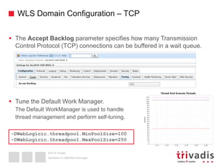 2015 © Trivadis
WLS Domain Configuration – TCP
 The Accept Backlog parameter specifies how many Transmission
Control Protocol (TCP) connections can be buffered in a wait queue.
 Tune the Default Work Manager.
The Default WorkManager is used to handle
thread management and perform self-tuning.
Überleben im OSB/SOA-Dschungel
-DWebLogicic.threadpool.MinPoolSize=100
-DWebLogicic.threadpool.MaxPoolSize=250
 