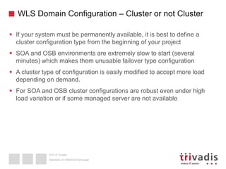 2015 © Trivadis
WLS Domain Configuration – Cluster or not Cluster
 If your system must be permanently available, it is best to define a
cluster configuration type from the beginning of your project
 SOA and OSB environments are extremely slow to start (several
minutes) which makes them unusable failover type configuration
 A cluster type of configuration is easily modified to accept more load
depending on demand.
 For SOA and OSB cluster configurations are robust even under high
load variation or if some managed server are not available
Überleben im OSB/SOA-Dschungel
 