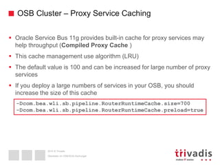 2015 © Trivadis
OSB Cluster – Proxy Service Caching
 Oracle Service Bus 11g provides built-in cache for proxy services may
help throughput (Compiled Proxy Cache )
 This cache management use algorithm (LRU)
 The default value is 100 and can be increased for large number of proxy
services
 If you deploy a large numbers of services in your OSB, you should
increase the size of this cache
Überleben im OSB/SOA-Dschungel
-Dcom.bea.wli.sb.pipeline.RouterRuntimeCache.size=700
-Dcom.bea.wli.sb.pipeline.RouterRuntimeCache.preload=true
 