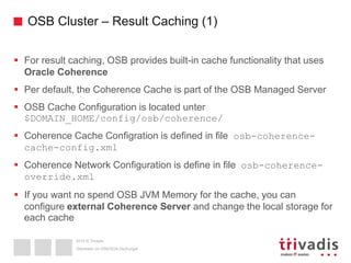 2015 © Trivadis
OSB Cluster – Result Caching (1)
 For result caching, OSB provides built-in cache functionality that uses
Oracle Coherence
 Per default, the Coherence Cache is part of the OSB Managed Server
 OSB Cache Configuration is located unter
$DOMAIN_HOME/config/osb/coherence/
 Coherence Cache Configration is defined in file osb-coherence-
cache-config.xml
 Coherence Network Configuration is define in file osb-coherence-
override.xml
 If you want no spend OSB JVM Memory for the cache, you can
configure external Coherence Server and change the local storage for
each cache
Überleben im OSB/SOA-Dschungel
 