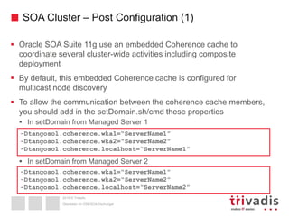 2015 © Trivadis
SOA Cluster – Post Configuration (1)
 Oracle SOA Suite 11g use an embedded Coherence cache to
coordinate several cluster-wide activities including composite
deployment
 By default, this embedded Coherence cache is configured for
multicast node discovery
 To allow the communication between the coherence cache members,
you should add in the setDomain.sh/cmd these properties
 In setDomain from Managed Server 1
 In setDomain from Managed Server 2
Überleben im OSB/SOA-Dschungel
-Dtangosol.coherence.wka1=“ServerName1”
-Dtangosol.coherence.wka2=“ServerName2”
-Dtangosol.coherence.localhost=“ServerName1”
-Dtangosol.coherence.wka1=“ServerName1”
-Dtangosol.coherence.wka2=“ServerName2”
-Dtangosol.coherence.localhost=“ServerName2”
 