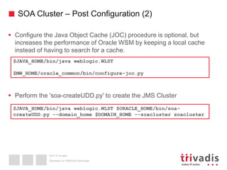 2015 © Trivadis
SOA Cluster – Post Configuration (2)
 Configure the Java Object Cache (JOC) procedure is optional, but
increases the performance of Oracle WSM by keeping a local cache
instead of having to search for a cache.
 Perform the 'soa-createUDD.py' to create the JMS Cluster
Überleben im OSB/SOA-Dschungel
$JAVA_HOME/bin/java weblogic.WLST
$MW_HOME/oracle_common/bin/configure-joc.py
$JAVA_HOME/bin/java weblogic.WLST $ORACLE_HOME/bin/soa-
createUDD.py --domain_home $DOMAIN_HOME --soacluster soacluster
 