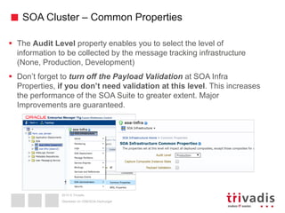 2015 © Trivadis
SOA Cluster – Common Properties
 The Audit Level property enables you to select the level of
information to be collected by the message tracking infrastructure
(None, Production, Development)
 Don’t forget to turn off the Payload Validation at SOA Infra
Properties, if you don’t need validation at this level. This increases
the performance of the SOA Suite to greater extent. Major
Improvements are guaranteed.
Überleben im OSB/SOA-Dschungel
 