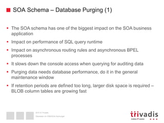 2015 © Trivadis
SOA Schema – Database Purging (1)
 The SOA schema has one of the biggest impact on the SOA business
application
 Impact on performance of SQL query runtime
 Impact on asynchronous routing rules and asynchronous BPEL
processes
 It slows down the console access when querying for auditing data
 Purging data needs database performance, do it in the general
maintenance window
 If retention periods are defined too long, larger disk space is required –
BLOB column tables are growing fast
Überleben im OSB/SOA-Dschungel
 