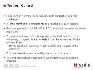 2015 © Trivadis
Testing - General
 Performance optimization for a SOA Suite application is a real
challenge
 A large number of components are involved in each request
 Each component (JVM, DB, OSB, SOA, Network) has to be optimized
separately
 To ensure that parameter changes have the desired effect, it is
necessary to repeat the same tests under the same conditions
several times
 Maybe this change may have negative effects on other parts of the
application
 Test cases must represent reality, use actual test data
 The end scenarios is a representative mixture of all application
services
Überleben im OSB/SOA-Dschungel
 