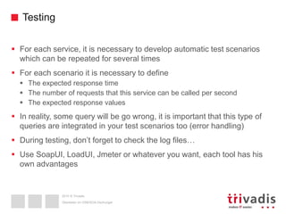 2015 © Trivadis
Testing
 For each service, it is necessary to develop automatic test scenarios
which can be repeated for several times
 For each scenario it is necessary to define
 The expected response time
 The number of requests that this service can be called per second
 The expected response values
 In reality, some query will be go wrong, it is important that this type of
queries are integrated in your test scenarios too (error handling)
 During testing, don’t forget to check the log files…
 Use SoapUI, LoadUI, Jmeter or whatever you want, each tool has his
own advantages
Überleben im OSB/SOA-Dschungel
 