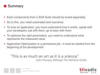 2015 © Trivadis
Summary
 Each components from a SOA Suite should be tuned separately
 Do to this, you need automated test scenarios
 To tune an application, you must understand how it works, speak with
your developers, eat with them, go to beer with them
 To optimize the right parameters, you need to understand what
represents the measured value
 Application Optimization is a permanent job - it must be started from the
beginning of the development
Überleben im OSB/SOA-Dschungel
“This is as much an art as it is a science.”
(John Mounjoy, WebLogic The Definitive Guide)
 
