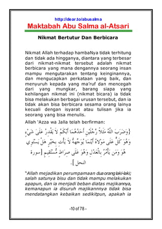 http://dear.to/abusalma
Maktabah Abu Salma al-Atsari
-10 of 78 -
Nikmat Bertutur Dan Berbicara
Nikmat Allah terhadap hambaNya tidak terhitung
dan tidak ada hingganya, diantara yang terbesar
dari nikmat-nikmat tersebut adalah nikmat
berbicara yang mana dengannya seorang insan
mampu mengutarakan tentang keinginannya,
dan mengucapkan perkataan yang baik, dan
menyuruh kepada yang ma’ruf dan mencegah
dari yang mungkar, barang siapa yang
kehilangan nikmat ini (nikmat bicara) ia tidak
bisa melakukan berbagai urusan tersebut, dan ia
tidak akan bisa berbicara sesama orang lainya
kecuali dengan isyarat atau tulisan jika ia
seorang yang bisa menulis.
Allah ‘Azza wa Jalla telah berfirman:
}ِ‫ﻦ‬‫ﻴ‬‫ﹶ‬‫ﻠ‬‫ﺟ‬‫ﺭ‬ ‫ﹰ‬‫ﻼ‬‫ﹶ‬‫ﺜ‬‫ﻣ‬ ‫ﻪ‬‫ﹼ‬‫ﻠ‬‫ﺍﻟ‬ ‫ﺏ‬‫ﺮ‬‫ﺿ‬‫ﻭ‬ٍ‫ﺀ‬‫ﻲ‬‫ﺷ‬ ‫ﻰ‬‫ﹶ‬‫ﻠ‬‫ﻋ‬ ‫ﺭ‬ِ‫ﺪ‬‫ﹾ‬‫ﻘ‬‫ﻳ‬ ‫ﹶ‬‫ﻻ‬ ‫ﻢ‬‫ﹶ‬‫ﻜ‬‫ﺑ‬‫ﹶ‬‫ﺃ‬ ‫ﺎ‬‫ﻤ‬‫ﻫ‬‫ﺪ‬‫ﺣ‬‫ﹶ‬‫ﺃ‬
‫ﹶﻰ‬‫ﻠ‬‫ﻋ‬ ‫ﱞ‬‫ﻞ‬‫ﹶ‬‫ﻛ‬ ‫ﻮ‬‫ﻫ‬‫ﻭ‬‫ِﻱ‬‫ﻮ‬‫ﺘ‬‫ﺴ‬‫ﻳ‬ ‫ﹾ‬‫ﻞ‬‫ﻫ‬ ٍ‫ﺮ‬‫ﻴ‬‫ﺨ‬ِ‫ﺑ‬ ِ‫ﺕ‬‫ﹾ‬‫ﺄ‬‫ﻳ‬ ‫ﹶ‬‫ﻻ‬ ‫ﻪ‬‫ﻬ‬‫ﺟ‬‫ﻮ‬‫ﻳ‬ ‫ﺎ‬‫ﻤ‬‫ﻨ‬‫ﻳ‬‫ﹶ‬‫ﺃ‬ ‫ﻩ‬‫ﻻ‬‫ﻮ‬‫ﻣ‬
‫ﻦ‬‫ﻣ‬‫ﻭ‬ ‫ﻮ‬‫ﻫ‬ٍ‫ﻢ‬‫ِﻴ‬‫ﻘ‬‫ﺘ‬‫ﺴ‬‫ﻣ‬ ٍ‫ﻁ‬‫ﺍ‬‫ﺮ‬ِ‫ﺻ‬ ‫ﹶﻰ‬‫ﻠ‬‫ﻋ‬ ‫ﻮ‬‫ﻫ‬‫ﻭ‬ ِ‫ﻝ‬‫ﺪ‬‫ﻌ‬‫ﹾ‬‫ﻟ‬‫ِﺎ‬‫ﺑ‬ ‫ﺮ‬‫ﻣ‬‫ﹾ‬‫ﺄ‬‫ﻳ‬]‫ﺳﻮﺭﺓ‬
‫ﺍﻟﻨﺤﻞ‬.[
“Allah mejadikan perumpamaan duaoranglaki-laki;
salah satunya bisu dan tidak mampu melakukan
apapun, dan ia menjadi beban diatas majikannya,
kemanapun ia disuruh majikannnya tidak bisa
mendatangkan kebaikan sedikitpun, apakah ia
 