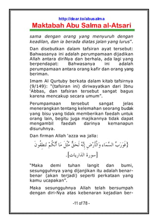 http://dear.to/abusalma
Maktabah Abu Salma al-Atsari
-11 of 78 -
sama dengan orang yang menyuruh dengan
keadilan, dan ia berada diatas jalan yang lurus”.
Dan disebutkan dalam tafsiran ayat tersebut:
Bahwasanya ini adalah perumpamaan dijadikan
Allah antara diriNya dan berhala, ada lagi yang
berpendapat: Bahwasanya ini adalah
perumpamaan antara orang kafir dan orang yang
beriman.
Imam Al Qurtuby berkata dalam kitab tafsirnya
(9/149): “(tafsiran ini) diriwayatkan dari Ibnu
‘Abbas, dan tafsiran tersebut sangat bagus
karena mencakup secara umum”.
Perumpamaan tersebut sangat jelas
menerangkan tentang kelemahan seorang budak
yang bisu yang tidak memberikan faedah untuk
orang lain, begitu juga majikannya tidak dapat
mengambil faedah darinya kemanapun
disuruhnya.
Dan firman Allah ‘azza wa jalla:
}‫ﻖ‬‫ﺤ‬‫ﹶ‬‫ﻟ‬ ‫ﻪ‬‫ﻧ‬ِ‫ﺇ‬ ِ‫ﺽ‬‫ﺭ‬‫ﹶ‬‫ﺄ‬‫ﹾ‬‫ﻟ‬‫ﺍ‬‫ﻭ‬ ‫ﺎﺀ‬‫ﻤ‬‫ﺴ‬‫ﺍﻟ‬ ‫ﺏ‬‫ﺭ‬‫ﻮ‬‫ﹶ‬‫ﻓ‬‫ﻢ‬‫ﹸ‬‫ﻜ‬‫ﻧ‬‫ﹶ‬‫ﺃ‬ ‫ﺎ‬‫ﻣ‬ ‫ﹶ‬‫ﻞ‬‫ﹾ‬‫ﺜ‬‫ﻣ‬‫ﹶ‬‫ﻥ‬‫ﹸﻮ‬‫ﻘ‬ِ‫ﻄ‬‫ﻨ‬‫ﺗ‬
]‫ﺍﻟﺬﺍﺭﻳﺎﺕ‬ ‫ﺳﻮﺭﺓ‬.[
“Maka demi tuhan langit dan bumi,
sesungguhnya yang dijanjikan itu adalah benar-
benar (akan terjadi) seperti perkataan yang
kamu ucapakan”.
Maka sesungguhnya Allah telah bersumpah
dengan diri-Nya atas kebenaran kejadian ber-
 