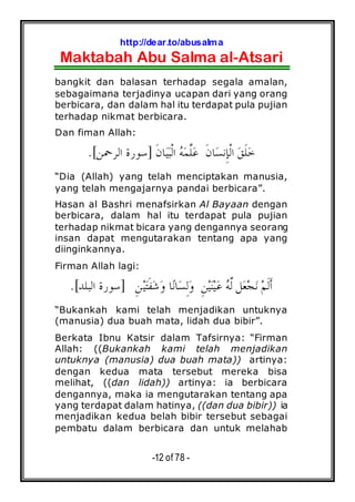 http://dear.to/abusalma
Maktabah Abu Salma al-Atsari
-12 of 78 -
bangkit dan balasan terhadap segala amalan,
sebagaimana terjadinya ucapan dari yang orang
berbicara, dan dalam hal itu terdapat pula pujian
terhadap nikmat berbicara.
Dan fiman Allah:
‫ﹶ‬‫ﻥ‬‫ﺎ‬‫ﺴ‬‫ِﻧ‬‫ﺈ‬‫ﹾ‬‫ﻟ‬‫ﺍ‬ ‫ﻖ‬‫ﹶ‬‫ﻠ‬‫ﺧ‬‫ﹶ‬‫ﻥ‬‫ﺎ‬‫ﻴ‬‫ﺒ‬‫ﹾ‬‫ﻟ‬‫ﺍ‬ ‫ﻪ‬‫ﻤ‬‫ﱠ‬‫ﻠ‬‫ﻋ‬]‫ﺍﻟﺮﲪﻦ‬ ‫ﺳﻮﺭﺓ‬.[
“Dia (Allah) yang telah menciptakan manusia,
yang telah mengajarnya pandai berbicara”.
Hasan al Bashri menafsirkan Al Bayaan dengan
berbicara, dalam hal itu terdapat pula pujian
terhadap nikmat bicara yang dengannya seorang
insan dapat mengutarakan tentang apa yang
diinginkannya.
Firman Allah lagi:
]‫ﺍﻟﺒﻠﺪ‬ ‫ﺳﻮﺭﺓ‬.[ ِ‫ﻦ‬‫ﻴ‬‫ﻨ‬‫ﻴ‬‫ﻋ‬ ‫ﻪ‬‫ﱠ‬‫ﻟ‬ ‫ﻞ‬‫ﻌ‬‫ﺠ‬‫ﻧ‬ ‫ﻢ‬‫ﹶ‬‫ﻟ‬‫ﹶ‬‫ﺃ‬ِ‫ﻦ‬‫ﻴ‬‫ﺘ‬‫ﹶ‬‫ﻔ‬‫ﺷ‬‫ﻭ‬ ‫ﺎ‬‫ﻧ‬‫ﺎ‬‫ﺴ‬ِ‫ﻟ‬‫ﻭ‬
“Bukankah kami telah menjadikan untuknya
(manusia) dua buah mata, lidah dua bibir”.
Berkata Ibnu Katsir dalam Tafsirnya: “Firman
Allah: ((Bukankah kami telah menjadikan
untuknya (manusia) dua buah mata)) artinya:
dengan kedua mata tersebut mereka bisa
melihat, ((dan lidah)) artinya: ia berbicara
dengannya, maka ia mengutarakan tentang apa
yang terdapat dalam hatinya, ((dan dua bibir)) ia
menjadikan kedua belah bibir tersebut sebagai
pembatu dalam berbicara dan untuk melahab
 