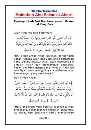 http://dear.to/abusalma
Maktabah Abu Salma al-Atsari
-14 of 78 -
Menjaga Lidah Dari Berbicara Kecuali Dalam
Hal Yang Baik
Allah ‘Azza wa Jalla berfirman:
}‫ﺍ‬‫ﺪ‬‫ِﻳ‬‫ﺪ‬‫ﺳ‬ ‫ﹰﺎ‬‫ﻟ‬‫ﻮ‬‫ﹶ‬‫ﻗ‬ ‫ﹸﻮﺍ‬‫ﻟ‬‫ﹸﻮ‬‫ﻗ‬‫ﻭ‬ ‫ﻪ‬‫ﱠ‬‫ﻠ‬‫ﺍﻟ‬ ‫ﹸﻮﺍ‬‫ﻘ‬‫ﺗ‬‫ﺍ‬ ‫ﻮﺍ‬‫ﻨ‬‫ﻣ‬‫ﺁ‬ ‫ﻦ‬‫ِﻳ‬‫ﺬ‬‫ﱠ‬‫ﻟ‬‫ﺍ‬ ‫ﺎ‬‫ﻬ‬‫ﻳ‬‫ﹶ‬‫ﺃ‬ ‫ﺎ‬‫ﻳ‬‫ﺢ‬ِ‫ﻠ‬‫ﺼ‬‫ﻳ‬
‫ﻪ‬‫ﹶ‬‫ﻟ‬‫ﻮ‬‫ﺳ‬‫ﺭ‬‫ﻭ‬ ‫ﻪ‬‫ﱠ‬‫ﻠ‬‫ﺍﻟ‬ ‫ﻊ‬ِ‫ﻄ‬‫ﻳ‬ ‫ﻦ‬‫ﻣ‬‫ﻭ‬ ‫ﻢ‬‫ﹸ‬‫ﻜ‬‫ﺑ‬‫ﻮ‬‫ﻧ‬‫ﹸ‬‫ﺫ‬ ‫ﻢ‬‫ﹸ‬‫ﻜ‬‫ﹶ‬‫ﻟ‬ ‫ﺮ‬ِ‫ﻔ‬‫ﻐ‬‫ﻳ‬‫ﻭ‬ ‫ﻢ‬‫ﹸ‬‫ﻜ‬‫ﹶ‬‫ﻟ‬‫ﺎ‬‫ﻤ‬‫ﻋ‬‫ﹶ‬‫ﺃ‬ ‫ﻢ‬‫ﹸ‬‫ﻜ‬‫ﹶ‬‫ﻟ‬
‫ﺎ‬‫ﻤ‬‫ِﻴ‬‫ﻈ‬‫ﻋ‬ ‫ﺍ‬‫ﺯ‬‫ﻮ‬‫ﹶ‬‫ﻓ‬ ‫ﺯ‬‫ﹶﺎ‬‫ﻓ‬ ‫ﺪ‬‫ﹶ‬‫ﻘ‬‫ﹶ‬‫ﻓ‬]‫ﺍﻷﺣﺰﺍﺏ‬ ‫ﺳﻮﺭﺓ‬.[
“Hai orang-orang yang beriman bertaqwalah
kalian kepada Allah dan ucapkanlah perkataan
yang benar, niscaya Allah akan memperbaiki
amalan kalian dan mengampuni dosa-dosa
kalian, dan barangsiapa yang menta’ati Allah dan
rasulNya maka sesungguhnya ia telah mendapat
kemenangan yang amat besar”.
Dan firman Allah:
}‫ﻦ‬‫ﱠ‬‫ﻈ‬‫ﺍﻟ‬ ‫ﺾ‬‫ﻌ‬‫ﺑ‬ ‫ﱠ‬‫ﻥ‬ِ‫ﺇ‬ ‫ﻦ‬‫ﱠ‬‫ﻈ‬‫ﺍﻟ‬ ‫ﻦ‬‫ﻣ‬ ‫ﹰ‬‫ﺍ‬‫ِﲑ‬‫ﺜ‬‫ﹶ‬‫ﻛ‬ ‫ﻮﺍ‬‫ﺒ‬ِ‫ﻨ‬‫ﺘ‬‫ﺟ‬‫ﺍ‬ ‫ﻮﺍ‬‫ﻨ‬‫ﻣ‬‫ﺁ‬ ‫ﻦ‬‫ِﻳ‬‫ﺬ‬‫ﱠ‬‫ﻟ‬‫ﺍ‬ ‫ﺎ‬‫ﻬ‬‫ﻳ‬‫ﹶ‬‫ﺃ‬ ‫ﺎ‬‫ﻳ‬
‫ﻢ‬‫ﹾ‬‫ﺛ‬ِ‫ﺇ‬‫ﻢ‬‫ﹸ‬‫ﻛ‬‫ﺪ‬‫ﺣ‬‫ﹶ‬‫ﺃ‬ ‫ﺐ‬ِ‫ﺤ‬‫ﻳ‬‫ﹶ‬‫ﺃ‬ ‫ﺎ‬‫ﻀ‬‫ﻌ‬‫ﺑ‬ ‫ﹸﻢ‬‫ﻜ‬‫ﻀ‬‫ﻌ‬‫ﺑ‬ ‫ﺐ‬‫ﺘ‬‫ﻐ‬‫ﻳ‬ ‫ﹶﺎ‬‫ﻟ‬‫ﻭ‬ ‫ﻮﺍ‬‫ﺴ‬‫ﺴ‬‫ﺠ‬‫ﺗ‬ ‫ﹶﺎ‬‫ﻟ‬‫ﻭ‬
‫ﹶﻥ‬‫ﺃ‬‫ﻮ‬‫ﺗ‬ ‫ﻪ‬‫ﱠ‬‫ﻠ‬‫ﺍﻟ‬ ‫ﱠ‬‫ﻥ‬ِ‫ﺇ‬ ‫ﻪ‬‫ﱠ‬‫ﻠ‬‫ﺍﻟ‬ ‫ﹸﻮﺍ‬‫ﻘ‬‫ﺗ‬‫ﺍ‬‫ﻭ‬ ‫ﻩ‬‫ﻮ‬‫ﻤ‬‫ﺘ‬‫ﻫ‬ِ‫ﺮ‬‫ﹶ‬‫ﻜ‬‫ﹶ‬‫ﻓ‬ ‫ﺎ‬‫ﺘ‬‫ﻴ‬‫ﻣ‬ ِ‫ﻪ‬‫ِﻴ‬‫ﺧ‬‫ﹶ‬‫ﺃ‬ ‫ﻢ‬‫ﺤ‬‫ﹶ‬‫ﻟ‬ ‫ﹶ‬‫ﻞ‬‫ﹸ‬‫ﻛ‬‫ﹾ‬‫ﺄ‬‫ﻳ‬‫ﺏ‬‫ﺍ‬
‫ﻢ‬‫ِﻴ‬‫ﺣ‬‫ﺭ‬{]‫ﺍﳊﺠﺮﺍﺕ‬ ‫ﺳﻮﺭﺓ‬.[
“Hai orang-orang yang beriman jauhilah banyak
prasangka, sesungguhnya sebagian prasangka
itu dosa, dan janganlah kamu mencari-cari
 