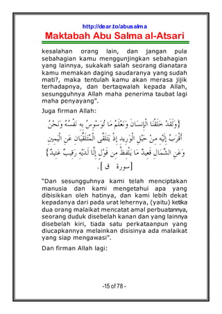 http://dear.to/abusalma
Maktabah Abu Salma al-Atsari
-15 of 78 -
kesalahan orang lain, dan jangan pula
sebahagian kamu menggunjingkan sebahagian
yang lainnya, sukakah salah seorang dianatara
kamu memakan daging saudaranya yang sudah
mati?, maka tentulah kamu akan merasa jijik
terhadapnya, dan bertaqwalah kepada Allah,
sesungguhnya Allah maha penerima taubat lagi
maha penyayang”.
Juga firman Allah:
}‫ﹶ‬‫ﻘ‬‫ﹶ‬‫ﻟ‬‫ﻭ‬‫ﻦ‬‫ﺤ‬‫ﻧ‬‫ﻭ‬ ‫ﻪ‬‫ﺴ‬‫ﹾ‬‫ﻔ‬‫ﻧ‬ ِ‫ﻪ‬ِ‫ﺑ‬ ‫ﺱ‬ِ‫ﻮ‬‫ﺳ‬‫ﻮ‬‫ﺗ‬ ‫ﺎ‬‫ﻣ‬ ‫ﻢ‬‫ﹶ‬‫ﻠ‬‫ﻌ‬‫ﻧ‬‫ﻭ‬ ‫ﹶ‬‫ﻥ‬‫ﺎ‬‫ﺴ‬‫ِﻧ‬‫ﺈ‬‫ﹾ‬‫ﻟ‬‫ﺍ‬ ‫ﺎ‬‫ﻨ‬‫ﹾ‬‫ﻘ‬‫ﹶ‬‫ﻠ‬‫ﺧ‬ ‫ﺪ‬
ِ‫ﻪ‬‫ﻴ‬‫ﹶ‬‫ﻟ‬ِ‫ﺇ‬ ‫ﺏ‬‫ﺮ‬‫ﹾ‬‫ﻗ‬‫ﹶ‬‫ﺃ‬ِ‫ﺪ‬‫ِﻳ‬‫ﺭ‬‫ﻮ‬‫ﹾ‬‫ﻟ‬‫ﺍ‬ ِ‫ﻞ‬‫ﺒ‬‫ﺣ‬ ‫ﻦ‬ِ‫ﻣ‬ِ‫ﲔ‬ِ‫ﻤ‬‫ﻴ‬‫ﹾ‬‫ﻟ‬‫ﺍ‬ ِ‫ﻦ‬‫ﻋ‬ ِ‫ﻥ‬‫ﺎ‬‫ﻴ‬‫ﱢ‬‫ﻘ‬‫ﹶ‬‫ﻠ‬‫ﺘ‬‫ﻤ‬‫ﹾ‬‫ﻟ‬‫ﺍ‬ ‫ﱠﻰ‬‫ﻘ‬‫ﹶ‬‫ﻠ‬‫ﺘ‬‫ﻳ‬ ‫ﹾ‬‫ﺫ‬ِ‫ﺇ‬
‫ﺪ‬‫ِﻴ‬‫ﻌ‬‫ﹶ‬‫ﻗ‬ ِ‫ﻝ‬‫ﺎ‬‫ﻤ‬‫ﺸ‬‫ﺍﻟ‬ ِ‫ﻦ‬‫ﻋ‬‫ﻭ‬‫ﺪ‬‫ِﻴ‬‫ﺘ‬‫ﻋ‬ ‫ﺐ‬‫ِﻴ‬‫ﻗ‬‫ﺭ‬ ِ‫ﻪ‬‫ﻳ‬‫ﺪ‬‫ﹶ‬‫ﻟ‬ ‫ﱠﺎ‬‫ﻟ‬ِ‫ﺇ‬ ٍ‫ﻝ‬‫ﻮ‬‫ﹶ‬‫ﻗ‬ ‫ِﻦ‬‫ﻣ‬ ‫ﹸ‬‫ﻆ‬ِ‫ﻔ‬‫ﹾ‬‫ﻠ‬‫ﻳ‬ ‫ﺎ‬‫ﻣ‬{
]‫ﻕ‬ ‫ﺳﻮﺭﺓ‬.[
“Dan sesungguhnya kami telah menciptakan
manusia dan kami mengetahui apa yang
dibisikkan oleh hatinya, dan kami lebih dekat
kepadanya dari pada urat lehernya, (yaitu) ketika
dua orang malaikat mencatat amal perbuatannya,
seorang duduk disebelah kanan dan yang lainnya
disebelah kiri, tiada satu perkataanpun yang
diucapkannya melainkan disisinya ada malaikat
yang siap mengawasi”.
Dan firman Allah lagi:
 