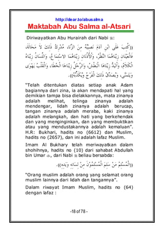 http://dear.to/abusalma
Maktabah Abu Salma al-Atsari
-18 of 78 -
Diriwayatkan Abu Hurairah dari Nabi :
))،‫ﹶ‬‫ﺔ‬‫ﹶ‬‫ﻟ‬‫ﺎ‬‫ﺤ‬‫ﻣ‬ ‫ﹶ‬‫ﻻ‬ ‫ﻚ‬ِ‫ﻟ‬‫ﹶ‬‫ﺫ‬ ‫ﻙ‬ِ‫ﺭ‬‫ﺪ‬‫ﻣ‬ ،‫ﺎ‬‫ﻧ‬‫ﺰ‬‫ﺍﻟ‬ ‫ﻦ‬ِ‫ﻣ‬ ‫ﻪ‬‫ﺒ‬‫ﻴ‬ِ‫ﺼ‬‫ﻧ‬ ‫ﻡ‬‫ﺩ‬‫ﺁ‬ ِ‫ﻦ‬‫ﺑ‬‫ﺍ‬ ‫ﹶﻰ‬‫ﻠ‬‫ﻋ‬ ‫ﺐ‬ِ‫ﺘ‬‫ﹸ‬‫ﻛ‬
‫ﻩ‬‫ﺎ‬‫ﻨ‬‫ﻳ‬ِ‫ﺯ‬ ‫ﹸ‬‫ﻥ‬‫ﺎ‬‫ﺴ‬‫ﱢ‬‫ﻠ‬‫ﺍﻟ‬‫ﻭ‬ ،‫ﻉ‬‫ﺎ‬‫ﻤ‬ِ‫ﺘ‬‫ﺳ‬‫ﺍﻻ‬ ‫ﺎ‬‫ﻤ‬‫ﻫ‬‫ﺎ‬‫ﻨ‬‫ﻳ‬ِ‫ﺯ‬ ِ‫ﻥ‬‫ﺎ‬‫ﻧ‬‫ﹸ‬‫ﺫ‬ُ‫ﻷ‬‫ﹾ‬‫ﺍ‬‫ﻭ‬ ،‫ﺮ‬‫ﹾ‬‫ﻈ‬‫ﻨ‬‫ﺍﻟ‬ ‫ﺎ‬‫ﻤ‬‫ﻫ‬‫ﺎ‬‫ﻨ‬‫ﻳ‬ِ‫ﺯ‬ ِ‫ﻥ‬‫ﺎ‬‫ﻨ‬‫ﻴ‬‫ﻌ‬‫ﹾ‬‫ﻟ‬‫ﹶﺎ‬‫ﻓ‬
‫ﻳ‬ِ‫ﺯ‬ ‫ﹸ‬‫ﻞ‬‫ﺟ‬‫ﺮ‬‫ﺍﻟ‬‫ﻭ‬ ،‫ﺶ‬‫ﹾ‬‫ﻄ‬‫ﺒ‬‫ﹾ‬‫ﻟ‬‫ﺍ‬ ‫ﺎ‬‫ﻫ‬‫ﺎ‬‫ﻨ‬‫ﻳ‬ِ‫ﺯ‬ ‫ﺪ‬‫ﻴ‬‫ﹾﻟ‬‫ﺍ‬‫ﻭ‬ ،‫ﻡ‬‫ﹶ‬‫ﻼ‬‫ﹶ‬‫ﻜ‬‫ﹾ‬‫ﻟ‬‫ﺍ‬‫ﻯ‬‫ﻮ‬‫ﻬ‬‫ﻳ‬ ‫ﺐ‬‫ﹾ‬‫ﻠ‬‫ﹶ‬‫ﻘ‬‫ﹾ‬‫ﻟ‬‫ﺍ‬‫ﻭ‬ ،‫ﹶﺎ‬‫ﻄ‬‫ﺨ‬‫ﹾ‬‫ﻟ‬‫ﺍ‬ ‫ﺎ‬‫ﻫ‬‫ﺎ‬‫ﻨ‬
‫ﻪ‬‫ﺑ‬ُ‫ﱢ‬‫ﺬ‬‫ﹶ‬‫ﻜ‬‫ﻳ‬‫ﻭ‬ ‫ﺝ‬‫ﺮ‬‫ﹶ‬‫ﻔ‬‫ﹾ‬‫ﻟ‬‫ﺍ‬ ‫ﻚ‬ِ‫ﻟ‬‫ﹶ‬‫ﺫ‬ ‫ﻕ‬‫ﺪ‬‫ﺼ‬‫ﻳ‬‫ﻭ‬ ،‫ﻰ‬‫ﻨ‬‫ﻤ‬‫ﺘ‬‫ﻳ‬‫ﻭ‬.((
“Telah ditentukan diatas setiap anak Adam
bagiannya dari zina, ia akan mendapati hal yang
demikian tampa bisa dielakkannya, mata zinanya
adalah melihat, telinga zinanya adalah
mendengar, lidah zinanya adalah berucap,
tangan zinanya adalah meraba, kaki zinanya
adalah melangkah, dan hati yang berkehendak
dan yang menginginkan, dan yang membuktikan
atau yang mendustakannya adalah kemaluan”.
H.R: Bukhari, hadits no (6612) dan Muslim,
hadits no (2657), dan ini adalah lafaz Muslim.
Imam Al Bukhary telah meriwayatkan dalam
shohihnya, hadits no (10) dari sahabat Abdullah
bin Umar , dari Nabi beliau bersabda:
))ِ‫ﻩ‬ِ‫ﺪ‬‫ﻳ‬‫ﻭ‬ ِ‫ﻪ‬ِ‫ﻧ‬‫ﺎ‬‫ﺴ‬ِ‫ﻟ‬ ‫ﻦ‬ِ‫ﻣ‬ ‫ﹶ‬‫ﻥ‬‫ﻮ‬‫ﻤ‬ِ‫ﻠ‬‫ﺴ‬‫ﻤ‬‫ﹾ‬‫ﻟ‬‫ﺍ‬ ‫ﻢ‬ِ‫ﻠ‬‫ﺳ‬ ‫ﻦ‬‫ﻣ‬ ‫ﻢ‬ِ‫ﻠ‬‫ﺴ‬‫ﻤ‬‫ﹾ‬‫ﻟ‬‫ﺍ‬.((
“Orang muslim adalah orang yang selamat orang
muslim lainnya dari lidah dan tangannya”.
Dalam riwayat Imam Muslim, hadits no (64)
dengan lafaz :
 
