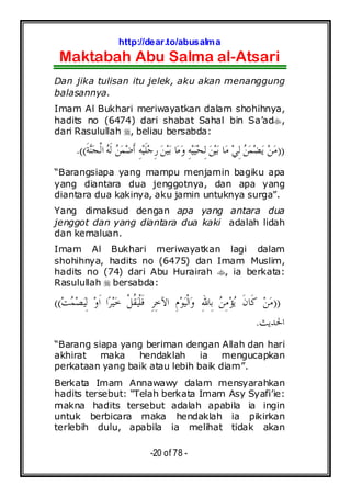 http://dear.to/abusalma
Maktabah Abu Salma al-Atsari
-20 of 78 -
Dan jika tulisan itu jelek, aku akan menanggung
balasannya.
Imam Al Bukhari meriwayatkan dalam shohihnya,
hadits no (6474) dari shabat Sahal bin Sa’ad ,
dari Rasulullah , beliau bersabda:
))‫ﹶ‬‫ﺔ‬‫ﻨ‬‫ﺠ‬‫ﹾ‬‫ﻟ‬‫ﺍ‬ ‫ﻪ‬‫ﹶ‬‫ﻟ‬ ‫ﻦ‬‫ﻤ‬‫ﺿ‬‫ﹶ‬‫ﺃ‬ ِ‫ﻪ‬‫ﻴ‬‫ﹶ‬‫ﻠ‬‫ﺟ‬ِ‫ﺭ‬ ‫ﻦ‬‫ﻴ‬‫ﺑ‬ ‫ﺎ‬‫ﻣ‬‫ﻭ‬ ِ‫ﻪ‬‫ﻴ‬‫ﻴ‬‫ﺤ‬ِ‫ﻟ‬ ‫ﻦ‬‫ﻴ‬‫ﺑ‬ ‫ﺎ‬‫ﻣ‬ ‫ﻲ‬ِ‫ﻟ‬ ‫ﻦ‬‫ﻤ‬‫ﻀ‬‫ﻳ‬ ‫ﻦ‬‫ﻣ‬.((
“Barangsiapa yang mampu menjamin bagiku apa
yang diantara dua jenggotnya, dan apa yang
diantara dua kakinya, aku jamin untuknya surga”.
Yang dimaksud dengan apa yang antara dua
jenggot dan yang diantara dua kaki adalah lidah
dan kemaluan.
Imam Al Bukhari meriwayatkan lagi dalam
shohihnya, hadits no (6475) dan Imam Muslim,
hadits no (74) dari Abu Hurairah , ia berkata:
Rasulullah bersabda:
))ِ‫ﻣ‬‫ﺆ‬‫ﻳ‬ ‫ﹶ‬‫ﻥ‬‫ﹶﺎ‬‫ﻛ‬ ‫ﻦ‬‫ﻣ‬‫ﺖ‬‫ﻤ‬‫ﺼ‬‫ﻴ‬ِ‫ﻟ‬ ‫ﻭ‬‫ﹶ‬‫ﺍ‬ ‫ﺍ‬‫ﺮ‬‫ﻴ‬‫ﺧ‬ ‫ﹾ‬‫ﻞ‬‫ﹸ‬‫ﻘ‬‫ﻴ‬‫ﹾ‬‫ﻠ‬‫ﹶ‬‫ﻓ‬ ِ‫ﺮ‬ِ‫ﺧ‬‫ﺍﻵ‬ ِ‫ﻡ‬‫ﻮ‬‫ﻴ‬‫ﹾ‬‫ﻟ‬‫ﺍ‬‫ﻭ‬ ِ‫ﷲ‬‫ِﺎ‬‫ﺑ‬ ‫ﻦ‬((
‫ﺍﳊﺪﻳﺚ‬.
“Barang siapa yang beriman dengan Allah dan hari
akhirat maka hendaklah ia mengucapkan
perkataan yang baik atau lebih baik diam”.
Berkata Imam Annawawy dalam mensyarahkan
hadits tersebut: “Telah berkata Imam Asy Syafi’ie:
makna hadits tersebut adalah apabila ia ingin
untuk berbicara maka hendaklah ia pikirkan
terlebih dulu, apabila ia melihat tidak akan
 