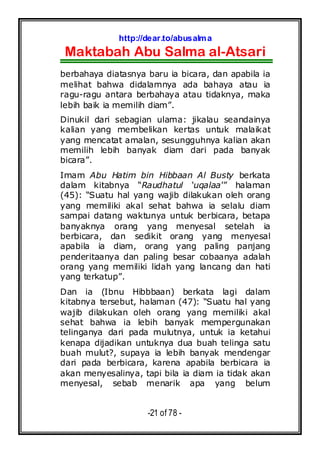 http://dear.to/abusalma
Maktabah Abu Salma al-Atsari
-21 of 78 -
berbahaya diatasnya baru ia bicara, dan apabila ia
melihat bahwa didalamnya ada bahaya atau ia
ragu-ragu antara berbahaya atau tidaknya, maka
lebih baik ia memilih diam”.
Dinukil dari sebagian ulama: jikalau seandainya
kalian yang membelikan kertas untuk malaikat
yang mencatat amalan, sesungguhnya kalian akan
memilih lebih banyak diam dari pada banyak
bicara”.
Imam Abu Hatim bin Hibbaan Al Busty berkata
dalam kitabnya “Raudhatul ‘uqalaa’” halaman
(45): “Suatu hal yang wajib dilakukan oleh orang
yang memiliki akal sehat bahwa ia selalu diam
sampai datang waktunya untuk berbicara, betapa
banyaknya orang yang menyesal setelah ia
berbicara, dan sedikit orang yang menyesal
apabila ia diam, orang yang paling panjang
penderitaanya dan paling besar cobaanya adalah
orang yang memiliki lidah yang lancang dan hati
yang terkatup”.
Dan ia (Ibnu Hibbbaan) berkata lagi dalam
kitabnya tersebut, halaman (47): “Suatu hal yang
wajib dilakukan oleh orang yang memiliki akal
sehat bahwa ia lebih banyak mempergunakan
telinganya dari pada mulutnya, untuk ia ketahui
kenapa dijadikan untuknya dua buah telinga satu
buah mulut?, supaya ia lebih banyak mendengar
dari pada berbicara, karena apabila berbicara ia
akan menyesalinya, tapi bila ia diam ia tidak akan
menyesal, sebab menarik apa yang belum
 