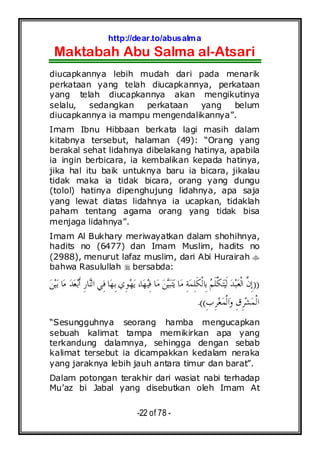 http://dear.to/abusalma
Maktabah Abu Salma al-Atsari
-22 of 78 -
diucapkannya lebih mudah dari pada menarik
perkataan yang telah diucapkannya, perkataan
yang telah diucapkannya akan mengikutinya
selalu, sedangkan perkataan yang belum
diucapkannya ia mampu mengendalikannya”.
Imam Ibnu Hibbaan berkata lagi masih dalam
kitabnya tersebut, halaman (49): “Orang yang
berakal sehat lidahnya dibelakang hatinya, apabila
ia ingin berbicara, ia kembalikan kepada hatinya,
jika hal itu baik untuknya baru ia bicara, jikalau
tidak maka ia tidak bicara, orang yang dungu
(tolol) hatinya dipenghujung lidahnya, apa saja
yang lewat diatas lidahnya ia ucapkan, tidaklah
paham tentang agama orang yang tidak bisa
menjaga lidahnya”.
Imam Al Bukhary meriwayatkan dalam shohihnya,
hadits no (6477) dan Imam Muslim, hadits no
(2988), menurut lafaz muslim, dari Abi Hurairah
bahwa Rasulullah bersabda:
))‫ﺒ‬‫ﻌ‬‫ﹾ‬‫ﻟ‬‫ﺍ‬ ‫ﱠ‬‫ﻥ‬ِ‫ﺇ‬‫ﻦ‬‫ﻴ‬‫ﺑ‬ ‫ﺎ‬‫ﻣ‬ ‫ﺪ‬‫ﻌ‬‫ﺑ‬‫ﹶ‬‫ﺃ‬ ِ‫ﺭ‬‫ﺎ‬‫ﻨ‬‫ﺍﻟ‬ ‫ِﻲ‬‫ﻓ‬ ‫ﺎ‬‫ﻬ‬ِ‫ﺑ‬‫ِﻱ‬‫ﻮ‬‫ﻬ‬‫ﻳ‬ ،‫ﺎ‬‫ﻬ‬‫ﻴ‬ِ‫ﻓ‬ ‫ﺎ‬‫ﻣ‬ ‫ﻦ‬‫ﻴ‬‫ﺒ‬‫ﺘ‬‫ﻳ‬ ‫ﺎ‬‫ﻣ‬ ِ‫ﺔ‬‫ﻤ‬ِ‫ﻠ‬‫ﹶ‬‫ﻜ‬‫ﹾ‬‫ﻟ‬‫ِﺎ‬‫ﺑ‬ ‫ﻢ‬‫ﹶ‬‫ﻠ‬‫ﱠ‬‫ﻜ‬‫ﺘ‬‫ﻴ‬‫ﹶ‬‫ﻟ‬ ‫ﺪ‬
ِ‫ﺏ‬ِ‫ﺮ‬‫ﻐ‬‫ﻤ‬‫ﹾ‬‫ﻟ‬‫ﺍ‬‫ﻭ‬ ِ‫ﻕ‬ِ‫ﺮ‬‫ﺸ‬‫ﻤ‬‫ﹾ‬‫ﻟ‬‫ﺍ‬.((
“Sesungguhnya seorang hamba mengucapkan
sebuah kalimat tampa memikirkan apa yang
terkandung dalamnya, sehingga dengan sebab
kalimat tersebut ia dicampakkan kedalam neraka
yang jaraknya lebih jauh antara timur dan barat”.
Dalam potongan terakhir dari wasiat nabi terhadap
Mu’az bi Jabal yang disebutkan oleh Imam At
 